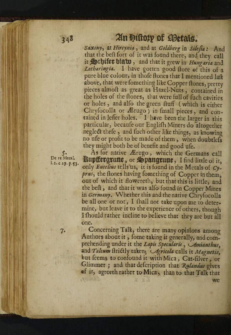 3 41 2Cn of Petals* * * '■ f Saxony, at Uircynia, and at Goldberg in Silelia: And that the beft fort of it was found there, and they call it ^>Cl)tfer blato, and that it grew in Hungaria and Lothmngia. I have gotten good ftore ©f this of a pure blue colour, in thofe ftones that I mentioned laft above, that were fomething like Copper ftones, pretty pieces almoft as great as Hazel-Nuts, contained in the holes of the ftones, that were full of fuch cavities or holes, and alfo the green fluff (which is either Chryfocolla or ^Erugo) in fmall pieces, and con¬ tained in lefler holes. I have been the larger in this particular, becaufe our Englifh Miners do altogether negled thefe , and fuch other like things, as knowing no ufe or profit to be made of them, when doubtlefs they might both be of benefit and good ufe- 5. As for native ^Erugo, which the Germans call u. cAt'S,. gome, or£>pattgtune, 1 find little of it, 'v' ’ only Eucelius tells'us, it is found in the Metals of Cy¬ prus^ the ftones having fomething of Copper in them, out of which it flowereth, but that this is little, and the beft, and that it was alfo found in Copper Mines in Germany. Whether this and the native Chryfocolla be all one or not, I fhall not take upon me to deter¬ mine, but leave it to the experience of others, though I fhould rather incline to believe that they are but all one. 7. Concerning Talk, there are many opinions among Authors about it, fome taking it generally, and com¬ prehending under it the Lapis Specularis, tAmianthus, and Talcum ftri&ly taken; ^Mgricola calls it Magnetic, but feems to confound it with Mica, Cat-filver, or Glimmer; and that defcription that ‘Zylandus gives ®f ir> agreethrather to Micathan to that Talk that we