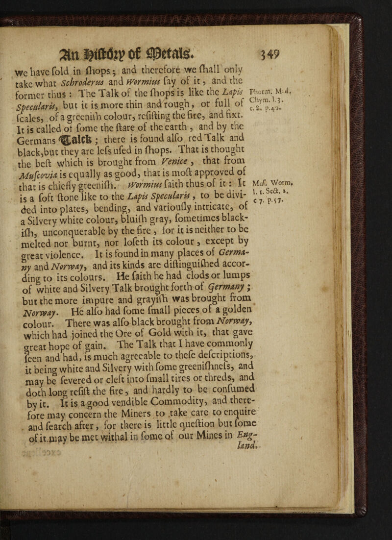 isHft&P of petals. $49 we have fold in fhops; and therefore we Aral 1 only take what Schrodems and wormius fay of it, and the former thus: The Talk of the Shops is like the Lapis Phoroi. m.4, Specularis, but it is more thin and rough, or full of feales, of a greenilh colour, refilling the fire, andfixt. It is called ot fome the ftare of the earth , and by the Germans Igjalcfc; there is found alfo red Talk and black,but they are lefs ufed in (hops. That is thought the beft which is brought from Venice , that from Mufcovia is equally as good, that is mod approved of that is chiefly greenifh. Worm'tm faith thus of it: It Muf. Worm, is a foft (tone like to the Lapis SpecuUris, to be divi- \x':^ ded into plates, bending, and varioufly intricate, of a Silvery white colour, bluifh gray, Sometimes black- ifh, unconquerable by the fire , for it is neither to be melted nor burnt, nor lofeth its colour, except by great violence. It is found in many places of Germa¬ ny and Norway) and its kinds are diftinguifhed accor¬ ding to its colours. He faith he had clods or lumps of white and Silvery Talk brought forth of Germany ; but the more impure and grayilh was brought from Norway. He alfo had fome fmall pieces of a golden colour. There was alfo black brought from Norway, which had joined the Ore of Gold with it, that gave great hope of gain. The Talk that I have commonly feen and had, is much agreeable to thefc descriptions, it being white and Silvery with fome greeniflmefs, and may be fevered or cleft into fmall tires or threds, and doth longrefift the fire, and hardly to be confumed by it. It is a good vendible Commodity, and there¬ fore may concern the Miners to .take care to enquire . and fearch after, for there is little queftion but fome of it.may be met withal in feme of our Mines in Eng-