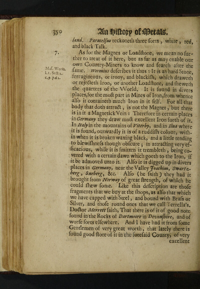 7- Muf. Worm, l.i. Sc£t a, p,^ i. 3t« Of $MU£ •Und. Paracelfa rcckoneth three forts , white, red, and black Talk. As for the Magnes or Loadftone, we mean no far¬ ther to treat of it here, but as far as may enable our own Country-Miners to know and fearch after the fame, ivormius deferibes it thus : It is an hard Scone, ferrugineous, or irony, and blackifh, which draweth or reje&eth Iron, or another Loadftone, and fheweth the quarters of the World. It is found in divers places,for themoft part in Mines of Iron,from whence alfo it containeth much Iron in it felf. For all that body that doth attraft, is not the Magnet, but there is in it a Magnetick Vein : Therefore in certain places in Germany they draw moft excellent Iron forth of it. In Italy m the mountains of Viterby, and in llm where it is found, outwardly it is of a ruddifh colour, with¬ in when it is broken waxing black, and a little tending to blewifimefs though obfeure ; in attra&ing very ef¬ ficacious, while it is fmitten it trembleth , being co¬ vered with a certain dawn which goeth to the Iron, if it be admoved unto it. Alfo it is digged up in divers places in Germany, near the Valley Joachim, Swartz- bergy Sneberg^ &c. Alfo (he faith) they had it brought from Norway of great ftrength, of which he could fhew fome. Like this defeription are thofe fragments that we buy at the (hops, as alfo that which We have capped with Steel, and bound with Brafs or Silver, and thofe round ones that we call Terrella’s. Do&or Merrett faith. That there is of it of good note found in the Rocks of Dartmoore in T>evon(hirey and of worfe forts elfewhere. And I have had it from fome Gentlemen of very great worth, that lately there is found good (lore of it in she forefaid County, of very excellent