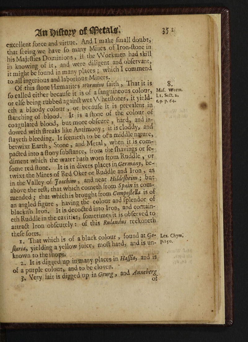 excellent force and virtue. And I make fmall doubt, excciiu Mines of Iron-ltone m that feeing wc have lo mapy ■ had skill his Majefties Dominions , u the Work f ■ » tor“Vf it might be found m many PA.ac~r.’ foSw dtrbchufei. is of a^guineou, colour, gyg- or elfe being rubbed agaroft «;»■«• ltancnmgui , obfeure , hard, and in- coagulated blood, but more odi ; . j i , dowed withftreaks like Antimony j u ftaveth bleeding. It feemeth to be ol a middle nature, ltay.etn meeuiug. » , when u ls com_ betwixt Earth , otone , ana > fhivinp-s or fe- ffXch r “S, worn iron. Ruaik . or fare red (lone. I'^eTor'SSS’, » i:Sv£2^^«r w»m> b“‘ above the reft that which cometh from Spun is com ^ded ' tar «K is brougb. from emfMU rs of E^r iSgg£! SSftoi”okfeuttl of tKs S“£““' Ct°ne''’ ,bt'fX Which i« Of a black colour, fou»Ja<S.- £ Jhr/j, yielding a yellow juice, mofthard, and .s un- r known to the fhops. . ; ana :s 2. It is digged up in many places in m*> ana of a purple colour, and to be cloven. , j. Very fair is digged up m Geurg, and Anmberg^ sSilniM H i \ sr i