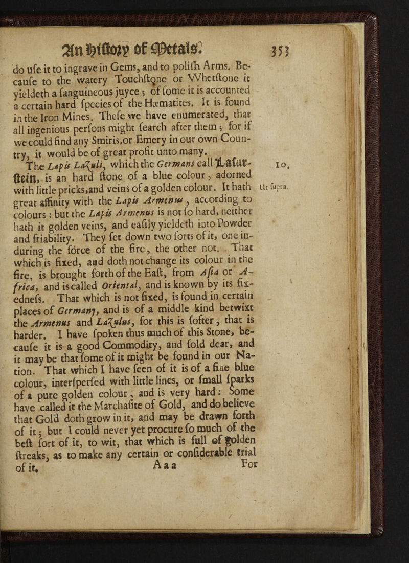 do ufe it to ingrave in Gems, and to polifa Arms. Be- caufe to the watery Touchftone or Whetftone ic yieldeth a fanguineous juyce *, of fome it is accounted a certain hard fpeciesof the Hematites, It is found in the Iron Mines. Thefewe have enumerated, that all ingenious perfons might fearch after them; for if we could find any Smiris.or Emery in our own Coun¬ try, it would be of great profit unto many. The Lap is Lazuli, which the Germans call i o. ftei'll, is an hard ftone of a blue colour, adorned with little pricks,and veins of a golden colour. It hath iii ru?ra, great affinity with the Lapis Armcnus , according to colours: but the Lapis Armenus is not fo hard, neither hath it golden veins, and eafily yieldeth into Powder and friability. They fet down two forts of it, one in- during the force of the fire, the other not. That which is fixed, and doth not change its colour in the fire, is brought forth of the Eaft, from A ft a or A- frica, and is called Oriental, and is known by its fix- ednefs. That which is not fixed, is found in certain places of Germanj, and is of a middle kind betwixt the Armenus and Loculus, for this is fofter, that is harder. I have fpoken thus much of this Stone, be- caufe it is a good Commodity, and fold dear, and it may be that fome of it might be found in our Na¬ tion. That which I have feen of it is of a fine blue colour, interfperfed with little lines, or fmall fparks of a pure golden colour, and is very hard: Some have called it the Marchafite of Gold, and do believe that Gold doth grow in it, and may be drawn forth of it; but I could never yet procure fo much of the beft fort of it, to wit, that which is full ©f golden ftreaks, as to make any certain or confiderable trial of it. : Aaa For