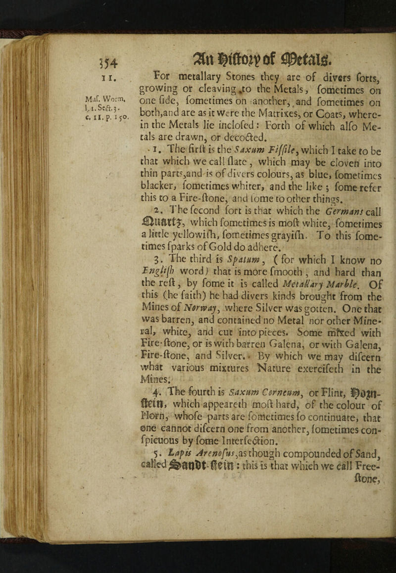 554 Muf. Worm, 1. i.Se^.3. c, 11. p. 150, of For metallary Stones they are of divers forts, growing or cleaving *to the Metals, fometimes on one fide, fometimes on another, and fometimes on both,and are as it were the Matrixes, or Coats, where¬ in the Metals lie inclofed: Forth of which alfo Me¬ tals are drawn, or decoded. -1. The fir it is the Saxum which I take to be that which we call flate , which may be cloven into thin parts,and is of divers colours, as blue, fometimes blacker, fometimes whiter, and the like ; fome refer this to a Fire-ftone, and iome'to other things. 2. Thefecond fort is that which the Germans call which fometimes is moft white, fometimes a little yellowifh, fometimes grayifh. To this fome¬ times fpcitrks of Gold do adhere. 3. The third is Spatum, ( for which I know no Frigi^h word ] that is more fmooth , and hard than the reft, by fome it is called Metalary Marble, Of this (he faith) he had divers kinds brought from the Mines of Norway, where Silver was gotten. One that was barren, and contained no Metal nor other Mine¬ ral, white, and cut into pieces. Some mfted with Fire’ftone, or is with barren Galena, or with Galena, -Fire-ftone, and Silver.- By which we,may difcern what various mixtures Nature exercifeth in the Mines; 4. The fourth is saxum Corn turn, or Flint, fletn, which appeareth moft hard, of the colour of Morn, whofe parts are fometimes fo continuate, that ©ne cannot difcern one from another, fometimes con- fpicuous by fome Interfedion. 5. Lapis Arenofus^&s though compounded of Sand, called ffem : this is that which we call Free- ftone.