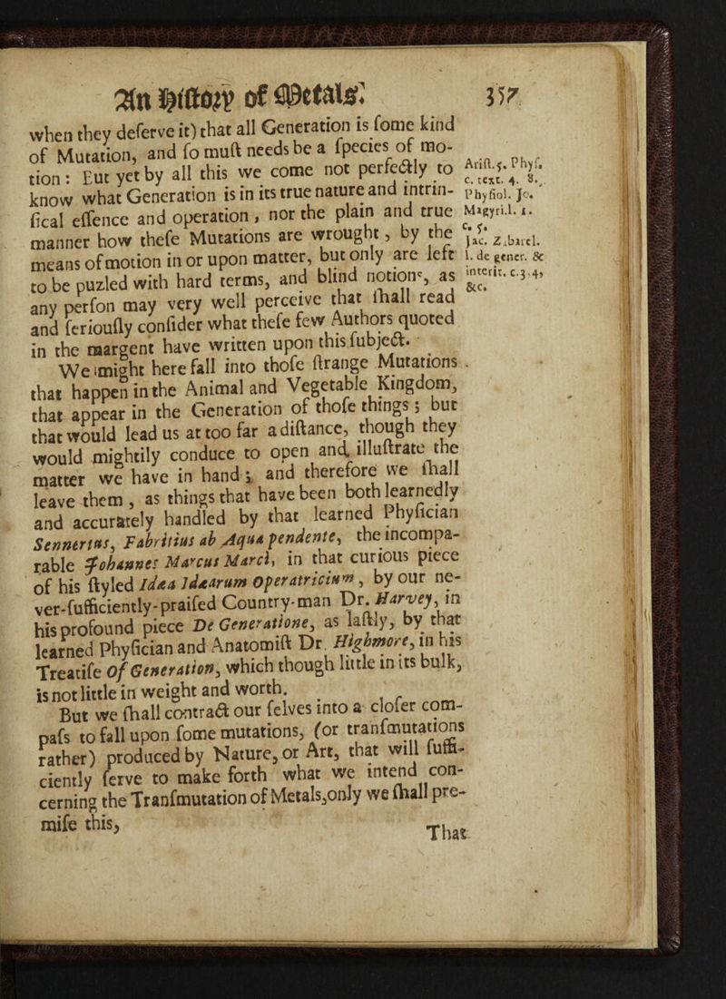 Hr %n of mttm when they deferve it) that all Generation is feme kind of Mutation, and fo muft needs be a fpecies of mo- tion: Eut yet by all this we come not perfectly to know what Generation is in its true nature and intrin- phyfioi. jo. fical effence and operation , nor the plain and true M»WrU. i. manner how thefe Mutations are wrought, by the jac zibird. means of motion in or upon matter, but only are left to be puzied with hard terms, and blind notions as -«■*** any perfon may very well perceive that ihall reaa and ierioufly confider what thefe few Authors quoted in the raaraent have written upon this lubjett. We (might here fall into thofe flrange Mutations . that happen in the Animal and Vegetable Kingdom, that appear in the Generation of thofe things; but that would lead us at too far a diftance, though they would mightily conduce to open and. illuftrate the matter we have in hands and therefore we ihall leave-them, as things that have been both learnedly and accurately handled by that learned Phyfician Senntrttts, Fabritius ab /icjua pendente, the incompa¬ rable Johannes Marcus March in that curious piece of his ftyled idee a idaarum operateicin'”, by our ne- ver-futficiently-praifed Country-man Dt. Harvey, m his profound piece De Goner atione, as lathy, by that learned Phyfician and Anatomift V*. Highmore, m h» Treatife of Generation, which though little mits bulk, is not little in weight and worth _ , But we (hall contra# our felves into a cloler com- pafs to fall upon fome mutations, for tranfmutations rather) produced by Nature, or Art, that will fufe- ciently ferve to make forth what we intend con¬ cerning the Tranfmutation of Metals,only we ihall pr~- mife this, . •