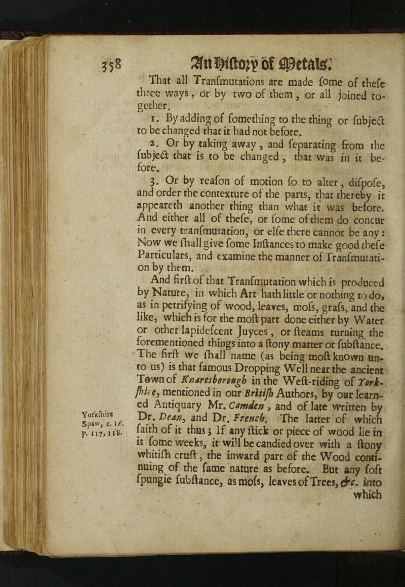 Yorkshire Spaw, c. i (. p. 117, li 8* of petals; That all Tranfmutations are made fome of thefc three ways, or by two of them, or all joined to¬ gether. o 1. By adding of fomething to the thing or fubjea: to be changed that it had not before. 2. Or by taking away , and feparating from the fubjeft that is to be changed , that was in it be¬ fore. 3. Or by reafon of motion fo to alter, difpofe, and order the contexture of the parts, that thereby it appeareth another thing than what it was before. And either all of thefe, or fome of them do concur in every tranfmutation, or elfe there cannot be any : Now we fhallgive fome Inftances to make good thefe Particulars, and examine the manner of Tranfmutati- on by them. And firftofthat Tranfmutation which is produced by Nature, in which Art hath little or nothing to do, as in petrifying of wood, leaves, mofs, grafs, and the like, which is for the tnoft part done either by Water or other lapidefeent Juyces, or Beams turning the forementioned things into a (tony matter or fubftance. The firfk we (hall name (as being moft known un¬ to us) is that famous Dropping Well near the ancient T@wnof Knaresborough in the Weft-riding of York- fbhe, mentioned in our Brltijh Authors, by our learn¬ ed Antiquary Mr. Camden , and of late written by Dr .Dean, and Dr .French, The latter of which faith of it thus 5 If any ftick or piece of wood lie in it fome weeks, it will be candied over with a ftony whitifh cruft, the inward part of the Wood conti¬ nuing of the fame nature as before. But any foft fpungie fubftance, as mofs, leaves of Trees, into which