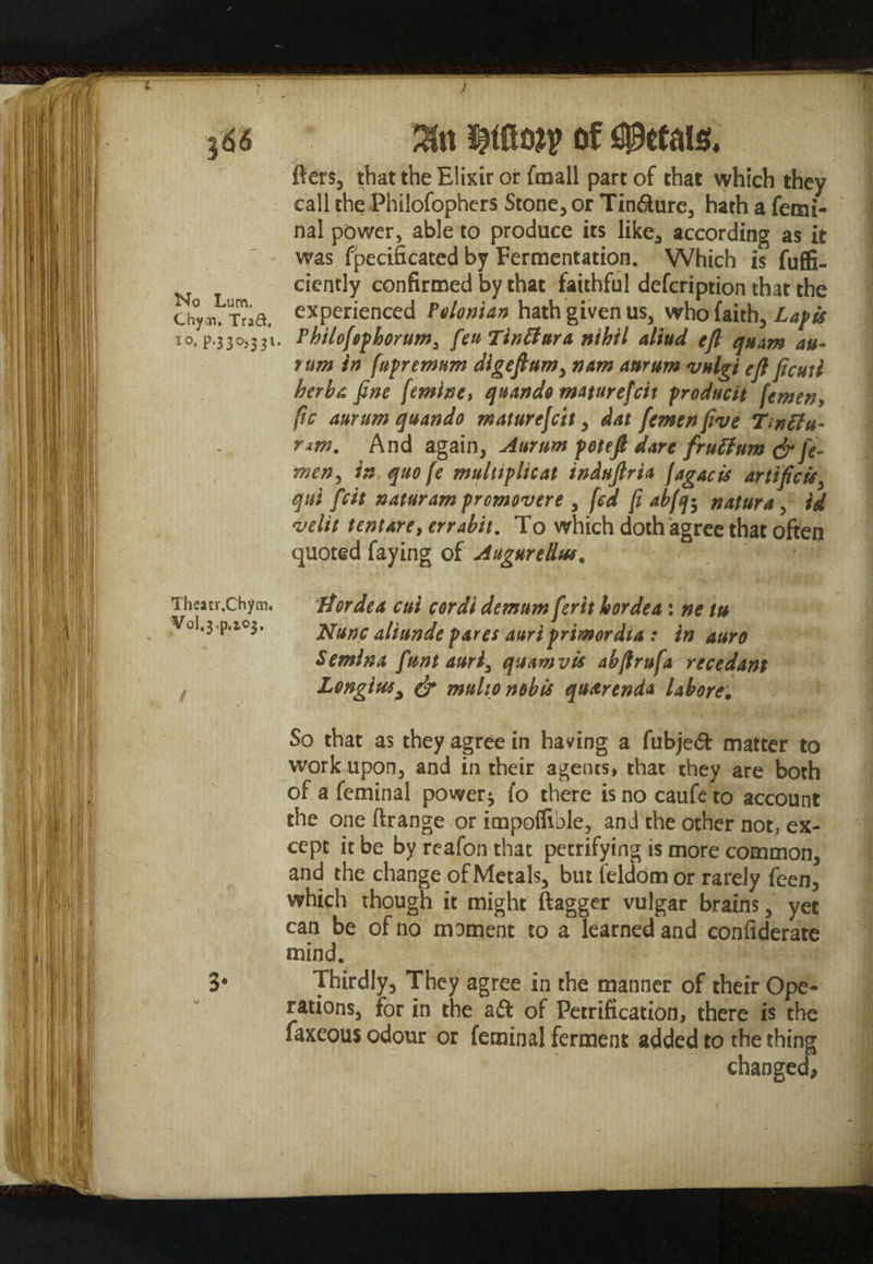 No Lum. Chyai. Trad, lo, p.330,331. Theatr.Chym. Vol.j.p.io*, fters, that the Elixir or fmall part of that which they call the Philofophers Stone, or Tinfture, hath a femi- nal power, able to produce its like, according as it was fpecificated by Fermentation. Which is fuffi- ciently confirmed by that faithful defcription that the experienced Telonian hath given us, who faith, Lapis Philofsphorum^ feu Tintlura nihil aliud eft quam au- tum in fupremum digeftum, nam ant urn vulgi eft ficut i berba fine femine, qnando maturefcit producit femen, ftc aurum quando maturefcit, dat femen five Tinffu- nm. And again, Aurum poteft dare frutfum <jr fe¬ wer), in quo fe multiplier tnduftria fagacis artifice*y qtti feit naturampromovere , fed (i abfq$ natura, id velit tent are, errabit. To which doth agree that often quoted faying of Augured™. Jtordea cui cordl demumferit horded : ne tu Nunc aliunde pares auriprimordia : in auro Semina funt auri3 quam vis abftrufa re cedant Longius, & multo nobis quarenda labors. So that as they agree in having a fubjeft matter to work upon, and in their agents, that they are both of a feminal power* fo there is no caufe to account the one ftrange or impoflible, and the other not, ex¬ cept it be by reafon that petrifying is more common, and the change of Metals, but feldomor rarely feen, which though it might ftagger vulgar brains, yet can be of no moment to a learned and confederate mind. Thirdly, They agree in the manner of their Ope¬ rations, for in the aft of Petrification, there is the faxeous odour or feminal ferment added to the thing changed,