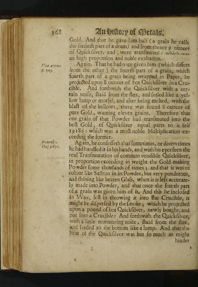 z6?j Vita, cetera.t. f. 7*3. Dmonfif* Thef.p.6 71. ^nttSo^ of petals?; Gold. And that he gave him half (a grain he calls the fixtieth part of a dramj and from thence 9 ounces of Quickfilver, and \ were tranfmuted : wh.VK .„,0= an high proportion and noble exaltation. , Again, That he had once given him (which differs from the other ) the fourth part of a grain, which fourth part of a grain being wrapped in Paper, he projefted upon 8 ounces of hot Quickfilver in a Cru¬ cible. And forthwith the Quickfilver with a cer¬ tain noife, ftaid from the flux, and fetied like a yel¬ low lump or morfel, and after being melted, with the blaft of the bellows, there was found 8 ounces of pure Gold, wanting eleven grains. Therefore that one grain of that Powder had tranfmuted into the beft Gold, of Quickfilver equal parts to it felf i P18 £: which was a moft noble Multiplication ex* ceeding the former. ^ v Again, he confefleth that fometiqies, or divers times he had handled it in his hands, and with his eyes feen the real Tranfmutation of common vendible Quickfilver, in proportion exceeding hi weight the Gold-making Powder fome thoufands of times; and that it was of colour like Saffron in its Powder, but very ponderous, and (Tilling like beaten Glafs, when it is lefs accurate¬ ly made into Powder, and that once the fourth part of a grain was given him of it. And this he inclofed in Wax, left in throwing it into the Crucible, it might be difperfed by thefmoke 3 which he projected upon a pound of hot Quickfilver, newly bought, and put into a Crucible: And forthwith the Quickfilver, with a little murmuring node, ftaid from the flux , and fettled to the bottom like a lump* And that the heat of the Quickfilver was but fo much as might hinder f-