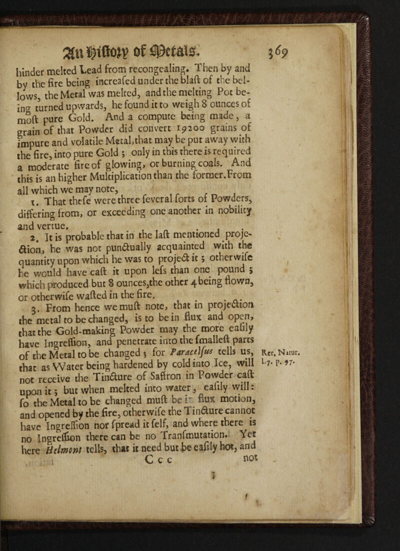%li\ of defats. hinder melted Lead from recongealing. Then by and bv the fire being increafed under the blaft of the bel¬ lows, the Metal was melted, and the melting Pot be- in<* turned upwards, he found it to weighs ounces of moft pure Gold. And a compute being made, a grain of that Powder did convert i?2do grains of impure and volatile Metal,that may be put away with the fire, into pure Gold ; only in this there is required a moderate fire of glowing, or burning coals. And this is an higher Multiplication than the former.From all which we may note, t. That thefe were three feveral forts of Powders, differing from, or exceeding one another in nobility and venue. . , , „ . , 2. It is probable that in the laft mentioned proje- &ion, he was not pundually acquainted with the quantity upon which he was to projed it; otherwife he would have caft it upon lefs than one pound ; which produced but 8 ounces,the other 4 being flown, or otherwife wafted in the fire. _ , 3. From hence wemuft note, that in projection the metal to be changed, is to be in flux and open, that the Gold-making Powder may the more eafily have Ingreffion, and penetrate into the fmalleft parts of the Metal to be changed-, for Par act)jus tells us, R,er.Nitur. that as Water being hardened by cold into Ice, will '-7- P- >7- not receive the Tindure of Saffron in Powder caft upon it; but when melted into water, eafily will: fo the Metal to be changed mu ft be r. flux motion, and opened by the fire, otherwife the Tindure cannot have Ingrelfion nor fpread it felf, and where there is no Ingreffion there can be no Tranfmutation. Yet here Htlmcni tells, that it need but be eafily hot, and C c c flo*