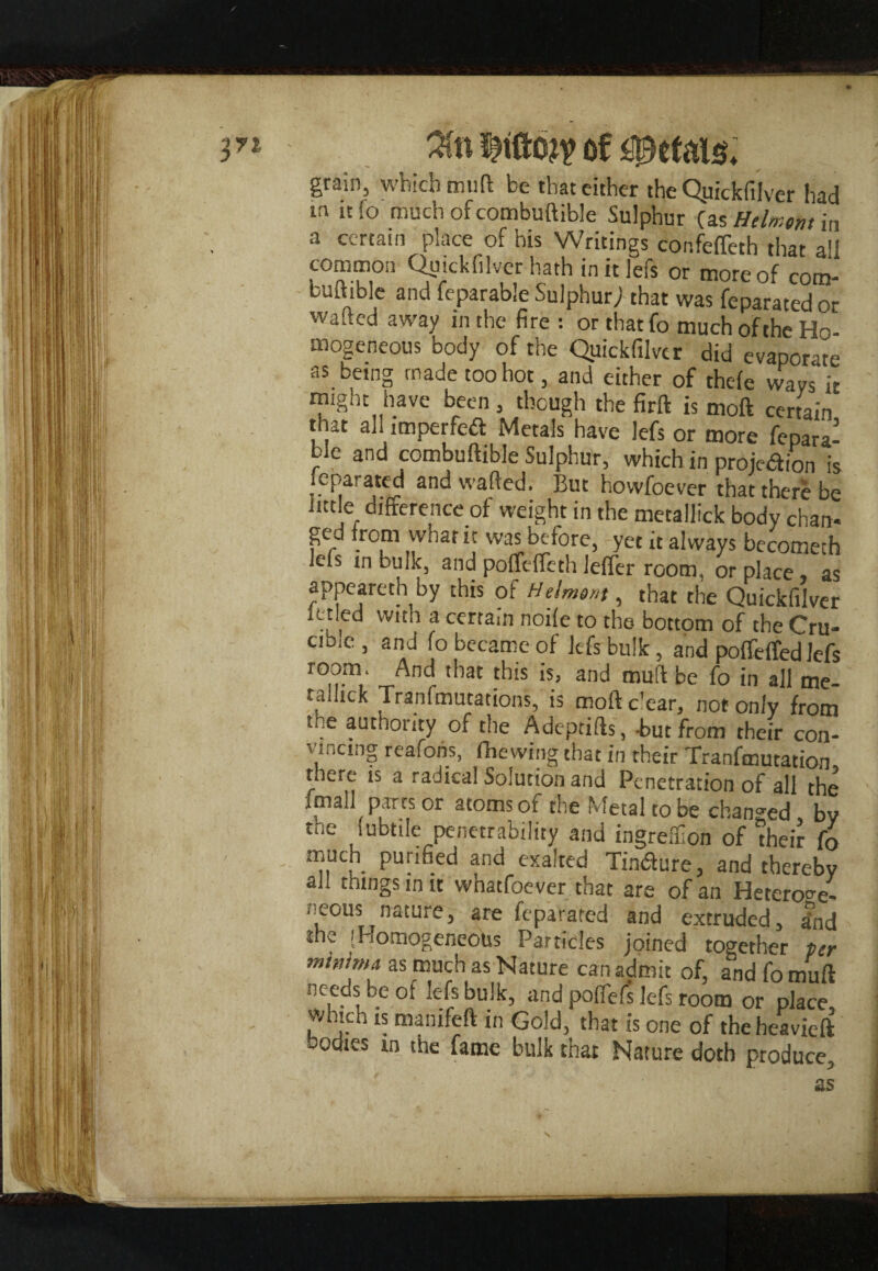 ^ri 3fn of petals* grain, which muft be that cither the Quickfilver had in 1C to much of combuftible Sulphur (as Htlmom in a certain place of his Writings confeffeth that all common Quickfilver hath in it lefs or more of com- buitible and feparable Sulphury that was feparated or wa^ed away in the fire : or that fo much of the Ho mogeneous body of the Quickfilver did evaporate as being made too hot, and either of thele ways it might have been, though the firft is moft certain that all imperfed Metals have lefs or more fepara¬ ble and combuftible Sulphur, which in projection is feparated and wafted. But howfoever that there be little difference of weight in the metallick body chan- ged from what it was before, yet it always becomech lefs m bulk, and poflefleth lefler room, or place, as appeareth by this of Helmm, that the Quickfilver xttled with a certain noife to the bottom of the Cru¬ cible , and fo became of lefs bulk, and pofleffed lefs room. And that this is, and muft be fo in all me- rallick Tranfmutations, is mofte'ear, not only from me authority of the Adeptifts, But from their con¬ vincing reafons, fhewing that in their Tranfmutation there is a radical Solution and Penetration of all the ipiau parts or atoms of the Metal to be changed bv the (ubtile penetrability and ingreffion of “their fo much purified and exalted Tindure, and thereby all things in it whatfoever that are of an Heteroge¬ nous nature, are feparated and extruded, dnd the [Homogeneous Particles joined together per minima as much as Nature can admit of, and fomuft needs be of it-fsbulk, and poffefs lefs room or place vvhich is manifeft in Gold, that is one of theheavieft bodies in the fame bulk that Nature doth produce, as N