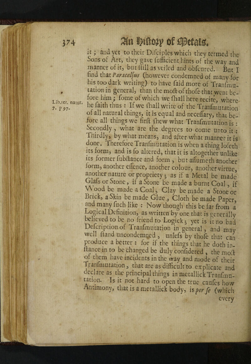 / I Lib.ter. natur, 7- PJ7. Zn mm of it; and yet to their Difciples which they termed the Sons of Art, they gave fufficient hints of the way and manner of it, but Ittll as veiled and obfcured. But I find that Paracelfus (however condemned of many for his too dark writing) to have faid more of Transmu¬ tation in genera], than the moft of thofe that went be¬ fore him; fome of which we fhall here recite, where he faith thus : If we (hall write of the Tranfmutation of all natural things, it is equal and neceifary, that be¬ fore all things we firft ihew what Tranfmu tation is: Secondly , what are the degrees to come unto it : Thirdly, by what means, and after what manner it is done. Therefore Tranfmutation is when a thino-lofeth its form, and is fo altered, that it is altogether unlike us formerfubftanceand form, butatlumethanother' Sot m, another eilence, another colour, another virtue, another nature or propriety; as if a Metal be made Oafs or Stone, if a Stone be made a burnt Coal, if \A ood be made a Coal , Clay be made a Stone or Brick, a Skin be made Glue , Cloth be made Paper, and many fuch like : Now though this be far from a t-ogical Definition, as written by one that is generally believed to be no friend to Logick; yet is ft no bad Description of Tranfmutation‘in general, and may well fiand uncondemned , unlefs by thofe that can produce a better : for if the things that he doth in- ftance in to be changed be duly confidered , the mod of them have incidents in the way and mode of their franfmutation , that are as difficult to explicate and oeclare as the principal things in metallickTranfuiu- tation. Is it not hard to open the true caufes how Antimony, that is ametallick body, isperfe (which every