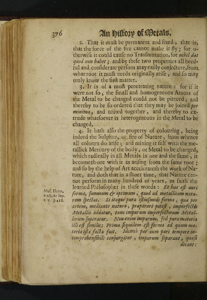 2. That it mull be permanent and fixed , that is, that the force of the fire cannot make it fly; for o- therwife it could caufe no Tranfmutadon, for nihildat quod non habet; and by thefe two properties all heed- iul and confiderate perfons may ealily conjedure,from, what root it muft needs originally arife , and fo may truly know the firft matter. ~ ' h |' 3. It is of a moft penetrating nature : for if it were not fo , the fmall and homogeneous Atoms of the Metal to be changed could not be pierced , and thereby to be fo ordered that they may be joined per minima, and united together, and thereby to ex¬ trude whatfoever is heterogeneous in the Metal to be changed. 4. It hath alfo the property of colouring, being indeed the Sulphur, or fire of Nature , from whence all colours do arife ^ and mixing it felf with the me- tallick Mercury of the body, or Metal to be changed, which radically in all Metals is one and the fame , it becometh one with it as arifing from the fame root ; and fo by the help of Art accelerateth the work of Na¬ ture, and doth that in a fhort time, that Nature can¬ not perform in many hundred of years, as faith the ^ learned Philofopher in thefe words : Et h*c eft auri forma, fummum & optimum, quod ad metallic am natu- €• 7. p.^18. ram fpeflat.- Si itaque pura tftiufmodi forma , qua per artem, mediante natnra, praparari poteft , imperfects Metallic addatur, tunc impurum imperfeclorum Met al¬ io rt an fuperatur. Non enim impurum, fed pura materia illiefl fimilis: Prima fiqnidem efl forma ad qnam ma¬ teria ifta facia fuit. idcirco par cum pari tempore in- comprehenfibili conjungitur , impurum feparant, quaji die at? t: 9