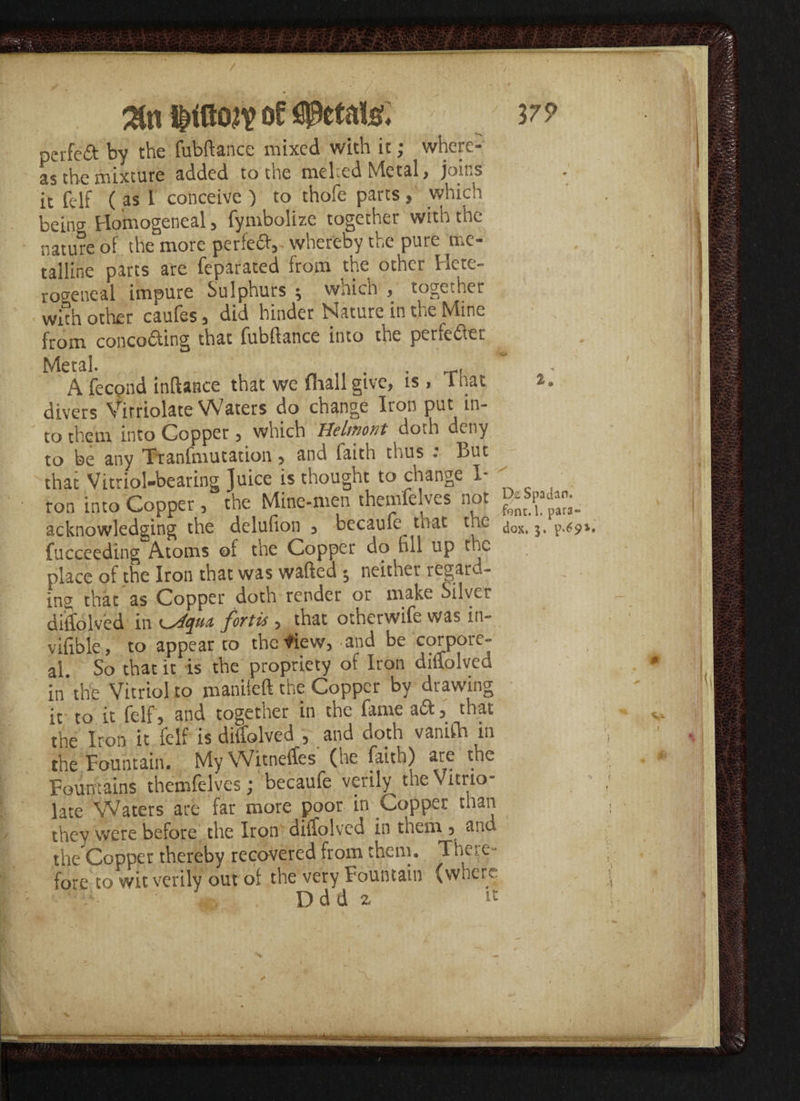 perfcd by the fubftance mixed with it; where¬ as the mixture added to the mehed Metal> joins it felf ( as I conceive ) to thofe parts , which beino- Flomogeneal, fymbolize together with the nature oi the more perfect, • whereby the pure me¬ talline parts are feparated from the other Hete- ro^eneal impure Sulphurs ; which , together with other caufes , did hinder Nature in the Mine from conco&ing that fubftance into the perfefter Metal. J A fecond inftance that we (hall give, is, 1 hat divers Virriolate Waters do change Iron put in¬ to them into Copper 5 which Helifiotit doth deny to be any Tranlmutation , and faith thus . But that Vitriol-bearing Juice is thought to change I- ron into Copper, the Mine-men themfelves not P* acknowledging the delufion , becaufe^ tuat the j0Xi ^ fucceeding Atoms of the Copper do fill up the place ot the Iron that was wafted $ neither regard¬ ing that as Copper doth render or make Silvci diffolved in ^4qm fortis, that otherwife was in- vifible, to appear to thefiew, and be corpore¬ al. So that it is the propriety of Iron diffolved in the Vitriol to maniieft the Copper by drawing it to it felf, and together in the fame a ft, that the Iron it felf is diffolved , and doth vanifh in the Fountain. My Witneffes (he faith) are the Fountains themfelves; becaufe verily thcVitrio- late Waters are far more poor in Copper than they were before the Iron diffolved in them , and the Copper thereby recovered from them. The? e- fore to wit verily out of the very Fountain (where: Ddd 2 it