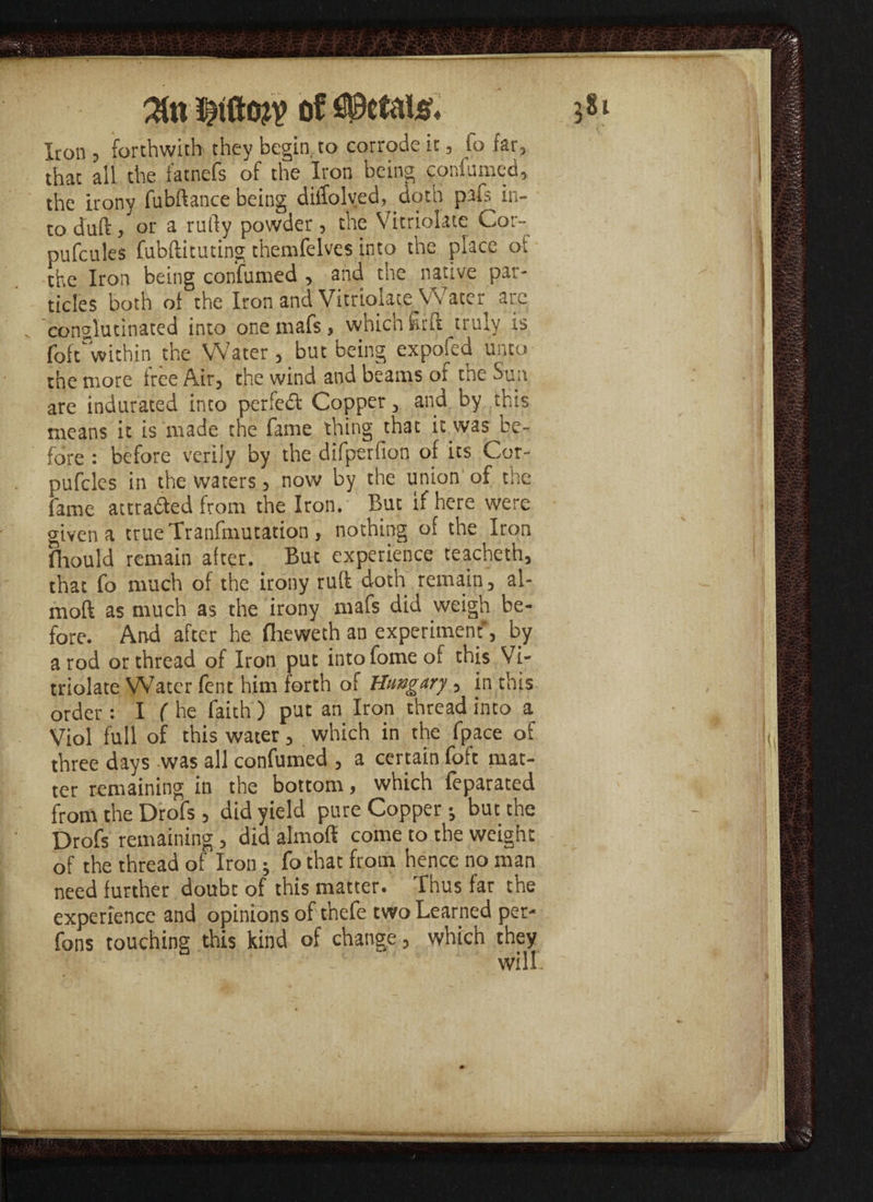 of W&U. Iron 5 forthwith they begin to corrode it, lo far, that all the fatnefs of the Iron being confumed, the irony fubftance being dilTolved, doth pafs in¬ to duff, or a rully powder, the Vitriolate Cor- pufcules fubftituting themfelves into the place ot the Iron being confirmed , and the native par¬ ticles both of the Iron and Vitriolate Water are conalutinated into onemafs, which firft truly is foftwithin the Water, but being expofed unto the more free Air, the wind and beams of the Sun are indurated into perfect Copper, and by this means it is made the fame thing that it was be¬ fore : before verily by the difperfion of its Cor- pufcles in the waters, now by the union of the fame attrafted from the Iron. But if here were given a true Tranfmutation , nothing of the Iron fhould remain after. But experience teacheth, that fo much of the irony ruff doth remain, al- moft as much as the irony mafs did weigh be¬ fore. And after he flaeweth an experiment*, by a rod or thread of Iron put into forne of this Vi- triolate Water fent him forth of Hungary , in this order : I ( he faith ) put an Iron thread into a Viol full of this water, which in the fpace of three days was all confumed , a certain foft mat¬ ter remaining in the bottom, which feparated from the Drofs , did yield pure Copper; but the Drofs remaining , did almoft come to the weight of the thread of Iron ; fo that from hence no man need further doubt of this matter. Thus far the experience and opinions of t’nefe two Learned per- fons touching this kind of change, which they