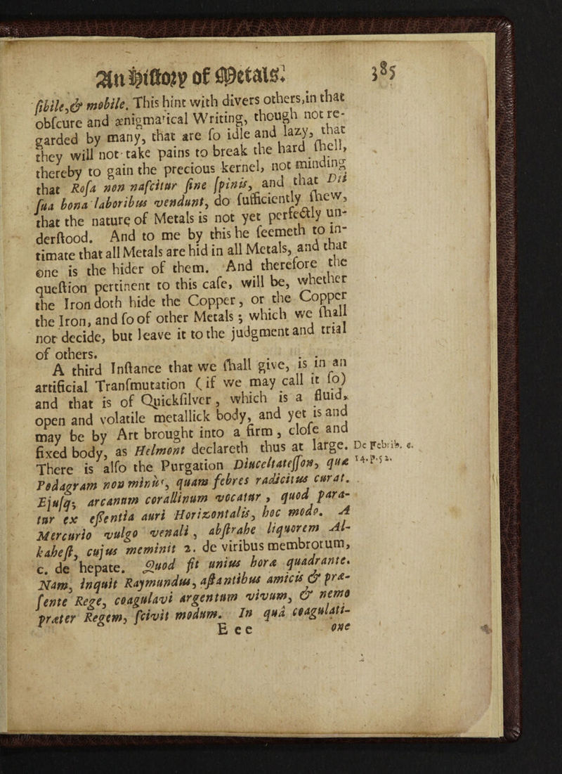 31 n of ftbik & mobile, This hint with divers others,in that obfeure and amigma'ical Writing, though> not re¬ garded by many, that are fo id e and lwy, that thev will not take pains to break the hard in , thereby to gain the precious kernel, not minding that Rofa non nafeitur fine [finis,.and that Dit faa bona laboribus vendunt, do fufficientlythe , that the nature of Metals is not yet perfectly un- derftood. And to me by this he feemeth to m timate that all Metals are hid in all Metals, and tha ©ne is the hider of them. And therefore tl.c queftion pertinent to this cafe, will be, whether the Iron doth hide the Copper, or the Copper the Iron, and foof other Metals; which we (hal nor decide, but leave it to the judgment and trial of others. ^ ,, . . . A third Inftance that we fhall give, is m an artificial Tranfmutation (if we may call it jo) and that is of Qpickfilver, which is a fluid* open and volatile metallic k body, and yet is an may be by Art brought into a firm, dole and fixed body, as Hdmont declareth thus at large. D* F*M., There is alfo the Purgation Dbccltatejfo#, q»* 4'‘ 5 Tedder am not* mirin'', quam fibres radJcit uscarat. Ejula- arcanum corallinum vccaiar , quod para- tar ex efientta auri -Horizontal#> hoc mode. A Mercuric vulgo venali, Mr At Uqurtm M- kaheli emus meminit 2. de vinbus membrotum, c, de ’hepate. £uod fi‘ uniu*. hor* quad[ame' Nam. inejuit Raymundus, ajlantibus amicis & fra- fente Rege, ceagulavi argentum vivum, & nemo fr<eter Regem, fewit modum. In qua ceagulatt- £ e c ' one