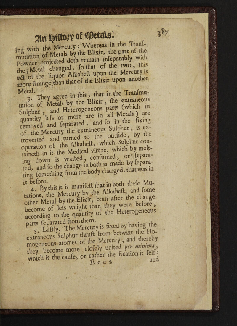 of Waiaf. • rr wirh the Mercury: Whereas in the Iran| - ing with t y EUxir> part 0f the Metal- . ,. . !n the Tranfmu- •3n ofKis by the Elixir, the extraneous SLl'td HeUencous -»*£*- - quantity lefs or more are in all Mewls) are removed and feparated , and fo n the nun of the Mercury the extraneous Sulphur, - troverted which Sulphur con- OP1'10 ?f ,i McS «i««, which by melf- ■Slr if co^ed .trig*; ling fonithing Itottfthebody changed,tbatwas m ■' b.rfB',',hisitis manifeft that in both thefe Mu- othfr” Mml bfth E&f borf.eet ’theVngo P‘T SfThf M« c“y it fixed by having the thtuft tar ' X tnogeneous atott-ct -■ ti-,ev become more cloleiy unueu ft. > ‘whlh it the caufe, ot tathet the fitattonMfj tjj 6 6 ® 'fir. Sfiskt