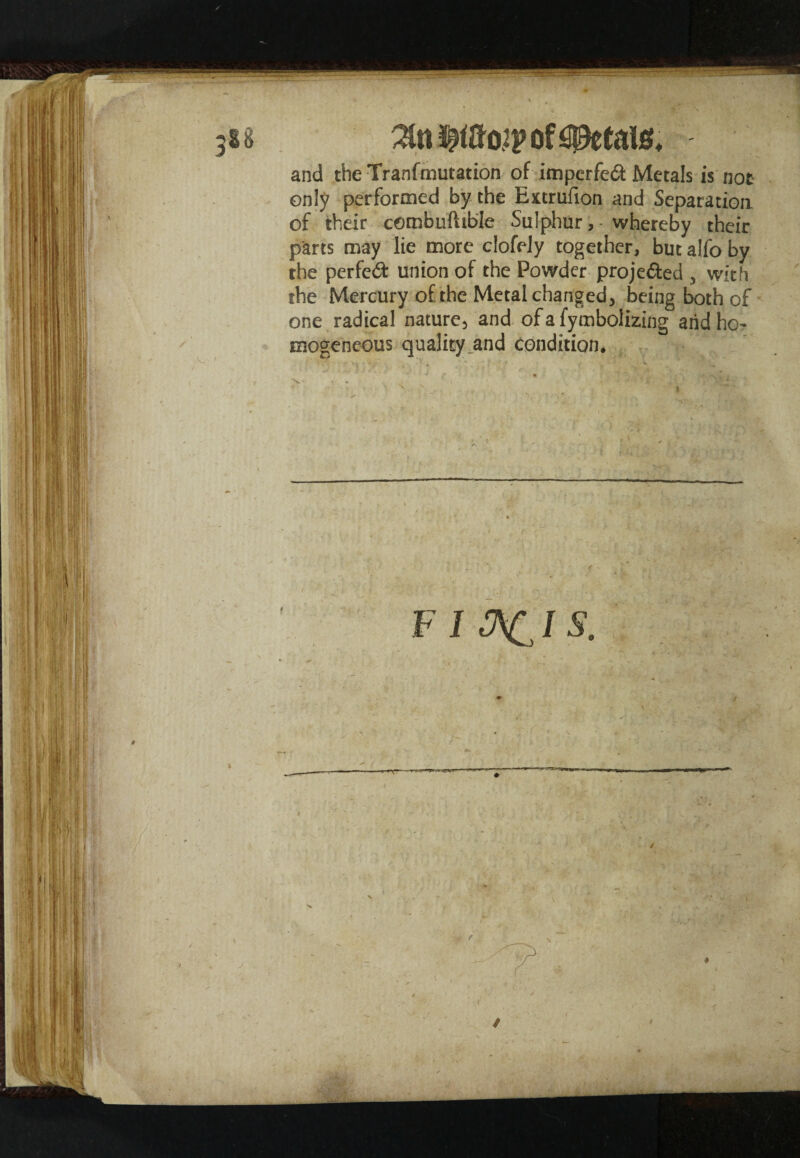 of steals* and the Tranfmutation of imperfedi Metals is not only performed by the Extrufion and Separation of their combuftible Sulphur,- whereby their parts may lie more clofely together, but alfo by the perfect union of the Powder projected , with the Mercury of the Metal changed, being both of one radical nature, and of a fymboiizing and ho¬ mogeneous quality and condition.