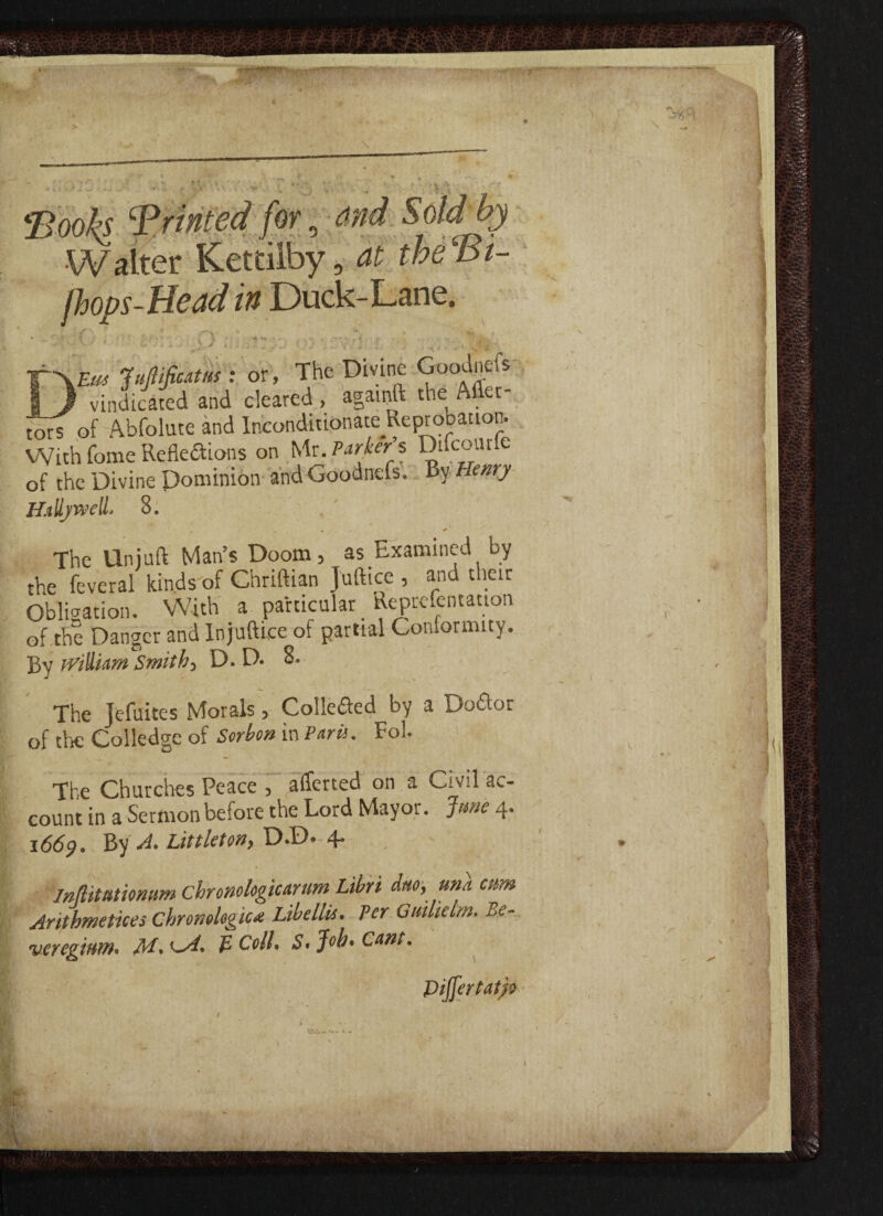 •Books printed for, and Sdd by Walter Kettiiby, at theBi- fhops-Head in Duck-Lane. ■ ' ' ■■ j J *• ■ : ..v • vm JvMcatm : or, The Divine Goodnefs 1 J vindicated and cleared , againft the After - tors of Abfolute and Inconditionate Reprobation. WLth fome Reflections on Mr. Parker s Diicourie of the Divine Dominion and Goodnefs. By Henry HalljwdL 8. The Uniuft Man’s Doom, as Examined by the feveral kinds of Chriftian J'uftice , and their Obligation. With a particular Representation of the Danger and Injuftice of partial Conformity. By rVillidm Smith, D. D. 8. The Jefuites Morals, Colle&ed by a Do&or of the Colledge of Sorhon in Paris. Fob The Churches Peace , afterted on a C’V:1 ac¬ count in a Sermon before the Lord Mayor. June 4. 1669. By A. Littleton, D.D. 4. InlUtutiomim chnnologicarum Lihri duo, una cum Arithmetices chronologica Lihellis. Per Quilielm. Be- vcreginm. M. £ Coll. S. Job* Cant. Piffertatjo