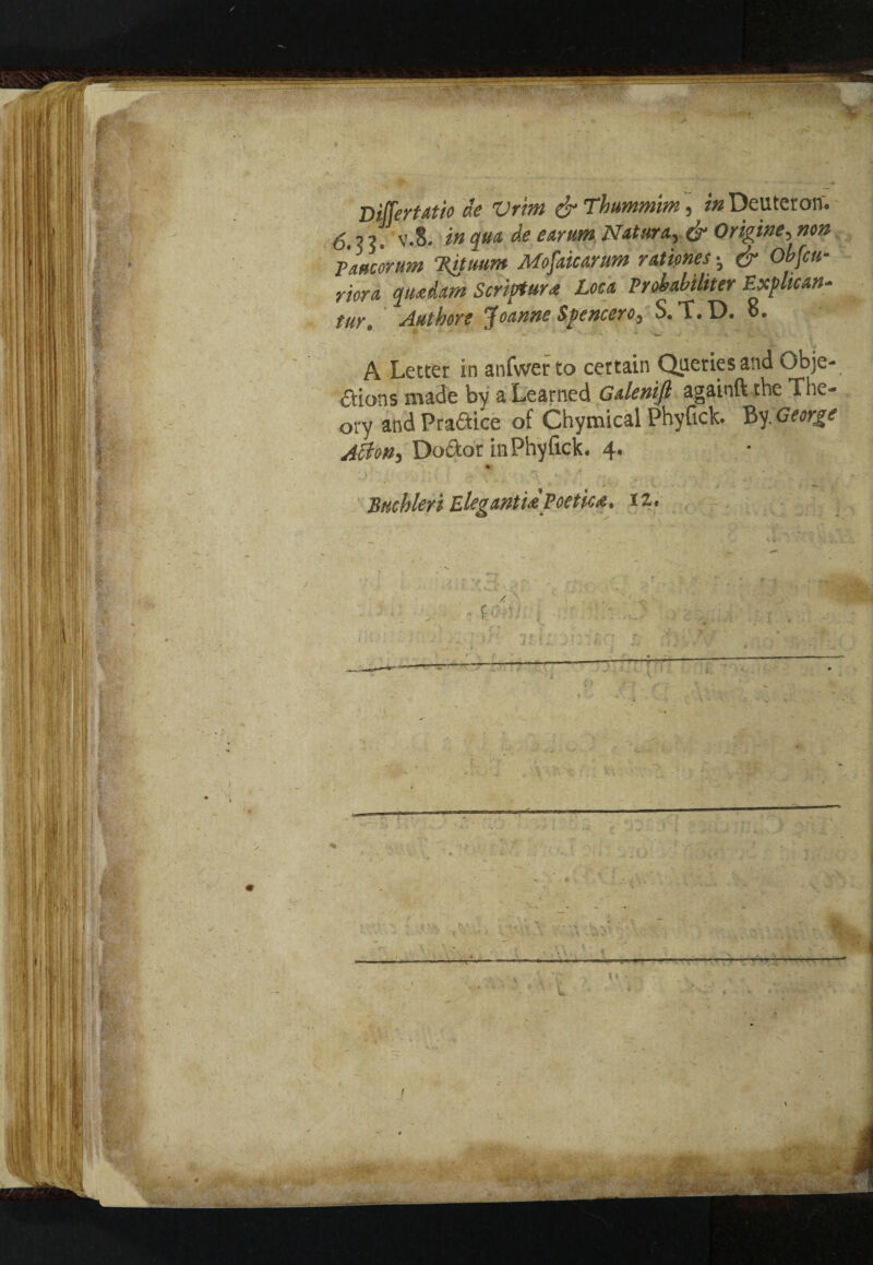 r V • DifferUtio ae Vrm & Thummim, in Deutcron. 6. ? 5 , v.8. in qua de earum Natura, & Oripine, non Pane or urn Tatuum Mofaicarum rationes; & Obfcu- riora qu<edam Scripture Lou Probabiliter Explican- tur. Authore Joanne Spencero, S. T.D. o. A Letter in anfwer to certain Queries and Obje¬ ctions made by a Learned Gdenifi againft the The¬ ory and Prance of Chymical Phyftck. By. George Acton, Doctor inPhyfick. 4. Btichleri ElegmtUvoet'tc&. 12.