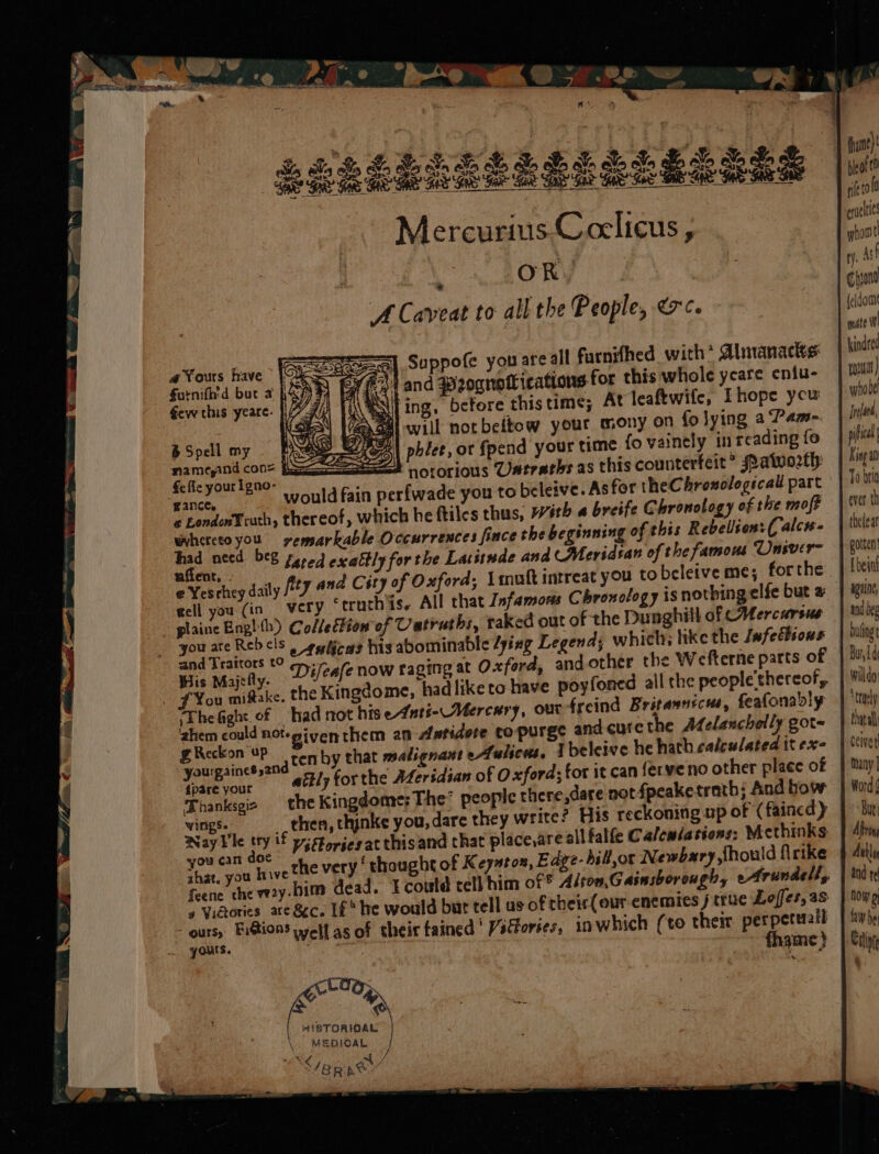 ‘ OR. A Caveat to all the People, &lt;c. Suppofe you are all furnifhed with* Almanacks: (#534 and weognotlications for this whole yeare eniu- Nil ing, before this time; At leaftwife, Ehope ycu DEA will notbeltow your mony on fo lying a Pam- Spell my | A} pblee, or Spend your time fo vainely in reading fo Pet, ee TOLOr Lous VUatraths as this counterfeit” Patvorth Ce your ame” would fain perfwade you to beleive. As for theChroxologecall part ‘wance. * LondonFruth, thereof, which he ftiles thus, ith a breife Chronology of the moft ing of this Rebelion:( alcw- whereto you yvemsarkable Occurrences fince the beginn ee es bee fered exaltly for the Lat isnde and CMeridtan of the famous Univer a Yesrhey daly Pty and City of Oxford; Lmnoft intrest yOu Ne beleive me; forthe ecll you (in very ‘truth is. All that Infamons Chronology is nothing elfe but a plaine Eng! th) ColledFion of Uatruths, raked out of the Dunghill of CHercursus ate tol i a2 etulicas his abominable /yizg Legend; whi wis Majtfty- Difeafe now raging at Oxford, and other the Wefterne parts of Fou mistake, the Kingdome, had like to have poyfoned all the people'thereof, Thefight of had not hise-dntt-Mercary, our freind Britasnicus, feafonably ‘ahem could not-siventhem an Antidote copurge and cure the Afelanchelly got= eo , ae gcen by that malignant eALulscws, 1 beleive he hath calculated it exe AS ae 2 adtly for the ALersdian of Oxford; for it can ferveno other place of Thanksgie the Kingdome: The* people there,dare not fpeake trath; And bow wings. then, thinke you, dare they write? His reckoning up of (faincd) be an if ys Fories at thisand that place,are all falfe Calenlations: Methinks Aepeipee the very ‘thought of Keyuton, Edye-hill,or Newbary should firrke feene che vy. 5 Vidories are Sc. Lf he would bur tell us of their (our enemies j true Loffes, as ours, Fi@ions welt as of their tained ' Vitfories, inwhich (to their perpetuall yours. 7 fhame } a Yours fave furnifh'd but 2 Gevwe this yeare. a HISTORICAL MEDIOAL CS Mes ee ii bieof€0 rif eraclies whore fy. Ash Chyond feldom mate W kindred rn.) whobe 1 Jlah, pict King a0 1 To beta ever. th 1 thelear gotten [bent ageing and oe buling Bur, Ld willdo: *traely thatall | ceiver