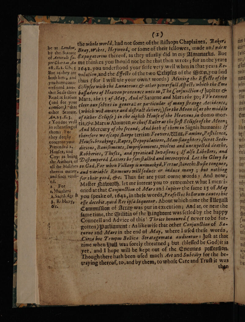 tHe whole world, had not fome of the Bifhops Chaplaines, Bakers peer g 11, Heywood, ot tome of their fell dean sdex be taevoxauie ray, Wikes, Heywood, ot tome of their fellowes, made ant ace of. Articuls fu. Expugatorius thereof, as they wfually did in my Almanacks. Bue perChartas An me thinkes you fhould nor be he thatthen wrote; for inthe yeare ag etl 5 1642. you underitood your felfe very well when inthatyears Ke- “ie eR ae volwtion,and the Effects of the two CGclipfes of the won,you {aid you havecoun. thus (for I will ute your own? words) Afixing the Effetts of the rerfeited ano- Eclipfes withthe Lunateons, co other powerfull Afhetts which the Eme ther Seale there baffadors of Heaven pronounce unto 8, be ( onjunction cf Jupiter &amp; Pash (ike Mars, the 15 of May, Andof Saturne and Mars the 30; VVacannoe comfort} = cleer our [elves in general or particalar of many frrange Accédents; other Statute, (which wil amaxe and asfiratt divers; for the Moon is(ar the middle An.25.F.3. of either Eclipfe) in the eighth Honfe of the Heavens ,in domo mor- renee We tis,@c:Marsas Almuten,or cheif Ruler at the firft Eclipfeof the ALoons them: For ~4#4 Mercury of the fecond; And both of them én Signis humanis: /f they decely therefore we efcape foarpe tertian Fesvers,Cuat, Famine,Pefttlence, concerneyour How/eebreakings, Rapes, Depopulations, A1an- flanghters,fecret Seds- parecner€ rs ditions, Banifbments , Insprifenments violent and uncxpetted deaths, in 3s eae Robberies, Thefts, and pyraticall Invafions s df alfa Libellers, and “The Authors, of Dstempered Letters be fore ftalled and intercepted, Let the Glory be a} the Mifeties so. God,For when Villany us nnmasked,V ertue fhineth: Bufie tongues, therein mca» gad variable Rumours will(educe or sauce many ; bur nothing ree nae nee for their good, &amp;c. Thus fat are your owne words: And now, ed, . 5 : &lt;/For Mafter Malwozth, let me mntreat you to remember what I men'r- i, Muchers . Onedatthat Conjunction of Afars and Jupiter the fame 15 of May 2,Sactidge &amp; you {peake of, 1642, in thefe words, Prefettes bellorum castos hic x Rubberyy: effe decebit.guod Res ipfaloquesur. About whichtime the Illegalt a Commiffion.of Arrap-was putin execution; And at, or near the fametite, the $ilifia of the Bingvome was fetled by the happy Counccll and Advice of this! Thrice bononred ( never to be for- gotten) Patliament : Aslikewife that other Conjunflion of Sa~ tarne and AZarsin the end of Afay, wherel ufed thefe words, Circa boc Tempus Bellica Stratagemats audienturs Juft at that time when (ull was forely threatned ; but (bleffed be God) it 1s yet, and E hope will be kept out of the Cremies poflesfion, Thoughthere hath been ufed much Are and Subsilty for the be- graying thercof, to,and by them, to whofe Care and Truft it : then thea defer ( whic mitt af itt rwelV qn polit ing That Andi rhe tn Dene Yo Tdon ing ( well part] tne | pene Wilt a!