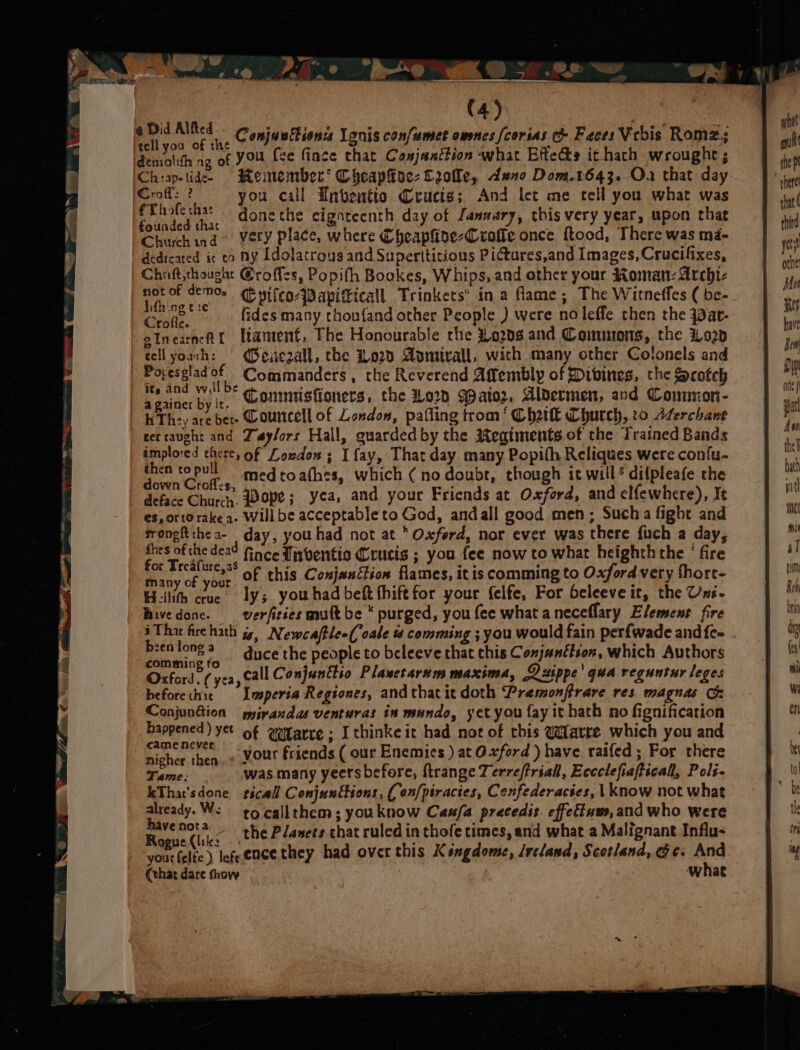 a wo =) Of wy Oh Did Alfled (4) € i e f: ’ 2 BS Ny : ¢ ‘ o * ae tell you of the Conjusitionss lenis confumet owes fcorias Faces Vcbis Romz.; demolith ag of YOU fce fince that Conjanttion what EffeGs it hath wrought ; Ch:ap-tide- Reinenber* CheapHoe- Ceolle, dene Dom.1643. Ou that day Croff: ? you call Tntentio Crucis; And let me tell you what was SE op donethe cignteenth day of January, this very year, upon that Fane ind Very place, where Cheapline-Crofle once food, There was ma- dedicated ir to HY Idolatrous and Superttitious Pictures,and Images, Crucifixes, Chiift,thought €roffzs, Popith Bookes, Whips, and other your Roman: Archi- not of demo. Cpifco-Papificall Trinkets’ in a flame; The Witneffes ( be- al “~~ fides many thou{and other People ) were no leffe then the qat- olnearnett lament, The Honourable the Hows and Coemnons, the 020 tell youth: | (Beae2all, the 020 Apmirall, wich many other Colonels and Poresgladof Commanders, the Reverend Affembly of Divines, che Scotch gainer by it, Conmistioners, the Lorn ator, Aldermen, and Common- hTh-y are ber. Courcell of London, palling trom‘ Chal Church, to Aferchant ret caught and Taylors Hall, guarded by the Regiments of the Trained Bands implored there, of Loudon; I fay, That day many Popifh Reliques were con{u- eat medtoa(hes, which (no doubt, though it will? difpleafe the deface Chure,. Bove; yea, and your Fricnds at Oxford, and elfewhere), Ie es, orto rake a. Will be acceptable to God, andall good men; Such a fight and tronghtthea- day, youhad not at Oxferd, nor ever was there fuch a day, fhes of the dead Gace Inventio Crucis ; you fee now to what heighththe ' fire Be Frc caet of this Conjunction flames, it is comming to Oxford very fhort- any of your : ‘ : Heilith crue. ly; youhadbeft thiftfor your felfe, For beleeve it, the Uns- Rivedone. _-verfitics gnult be “ purged, you fee what aneceflary Element fire b:entonga duce the people to beleeve that this Conjunction, which Authors comming to Oxford. ( yea, call Conjunttio Plasetarum maxima, Lippe’ qua reguntur leges beforechic Imeperia Regtones, andthatit doth Premonfrare res. magnas Cs Conjun&amp;ion gmyivandas venturas in mundo, yet you fay it hath no fignification happened) yet of @itarre ; I thinke it had not of this @arre which you and enc tenaine your friends ( our Enemies ) at Oxford ) have raifed; For there gher then..* - | . Tame: was many yeersbefore, ftrange Zerreftriall, Eccclefiafticall, Pols kTha’sdone stscall Conjunétions, ( on/piractes, Cenfederactes, | know not what already. We eq callthem; youknow Casfa precedit. effettum,and who were ~ hha ~ the Planets chat ruled in thofe times, and what a Malignant Influ- yout felts ) lefeencethey had over this Kéngdome, /reland, Scotland, Gc. And (that dare show | what