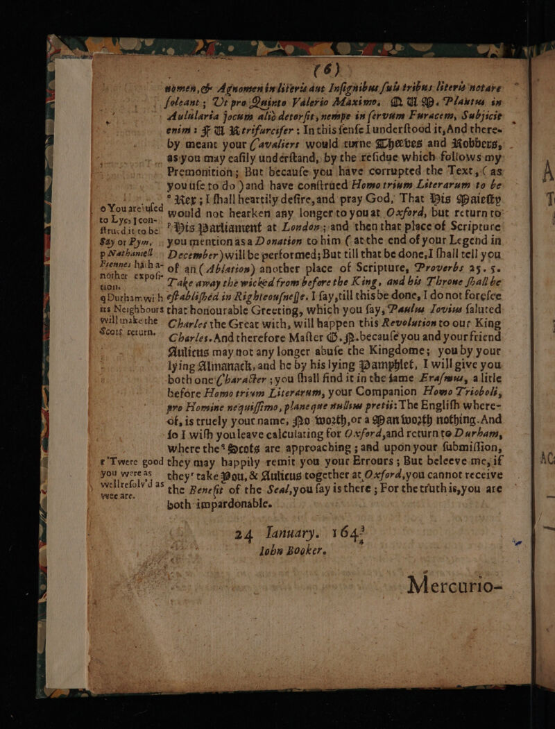 “ho VO ee ~, foleant ; Ut pro: QDainto Valerio Maximo, QUID. Plaures sx Aulularia jocum alio detorfit,nempe in (ervam Furacem, Subjicie enim: FU Werifurcsfer : Inthis fenfe | underftood it,And theres by meant your (avaliers would turne Ghecbes and Robbers, as'you may cafily underitand,, by the refidse which. follows. my Premonition; But becaufe you have corrupted the Text, (as youufeto do )and have conftrued Homotrium Literarum to be * Mer ; lL fhall heartily defire,and pray God, That Bis Waietty ; peneneied would not Rene ahi longer aye at Oxford, but piites in Yeo Jcon- : ftrucdittobe apts Warltament at Lozdon; and then that place of Scripture Say or Pym, . youmention asa D onation tohim (atthe end of your Legend in | pNathanel December willbe performed; But till that be done, I fhall tell you | cs Tig haem of an( Ablation) another place of Scripture, Proverbs 25. 5. Mand sys Take away the wicked from before the King, and bis Throne fhall be qDurhamwih efablifed in Righteou{nefe. I fay ,till thisbe done, I donot forefee irs Neighbours that honourable Greeting, which you {ayy Paulus Iovsus {alured Scots Fetus yy /es. And therefore Matter (B.sp-becaule you and your friend Aulicus may not any longer abufe che Kingdome; you by your lying Almanack,and he by bislying Pamphlet, I willgive you both one(baraser ;you hall find it in the fame Era/mus, alitle before Homo trium Literaram, your Companion Howo Trioboli, pro Homine nequiffimo, planeque tullsws pretis: The Englith where- of, is truely yourname, JPo: worth, or a Man tooth nothing.And fo I with youleave calculating for Oxford,and returnte Durham, where the? &amp;cotg are approaching ; and uponyour fubmiffion, r Twere good they may happily remit you your Errours ; But beleeve me, if pal cly'd they' rake ou; &amp; Aulieus together at Oxford,you cannot receive cae. the Benefit of the Seaé,you fay is there ; For thetruthis,you are both impardonable. 24 January. 1642 lobw Booker. Mercurio-