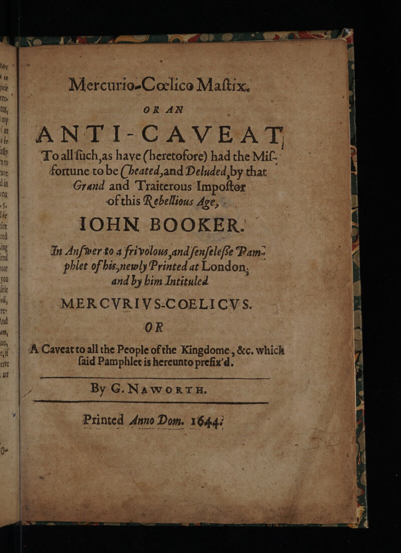 : Ps he _* I Se dec) ere: Pee ® #&amp;£r. Mercurio-Coelico Maltix. | OR AN ANTI-CAVEAT ‘Toallfuch,as have (heretofore) had the Mit. fortune to be (heated,and Deluded, by that Grand and Traiterous Impofter ofthis Rebellious Age, - IOHN BOOKER. In Anfwer to 4 frivolous and fenfele[Re ‘Pam- phlet of bis,newly Printed at London, and by bim Intituled MERCVRIVS:COELICYS. OR ‘A Caveatto all the People of the Kingdome, &amp;c. which {aid Pamphlet is hereunto prefix'd. P