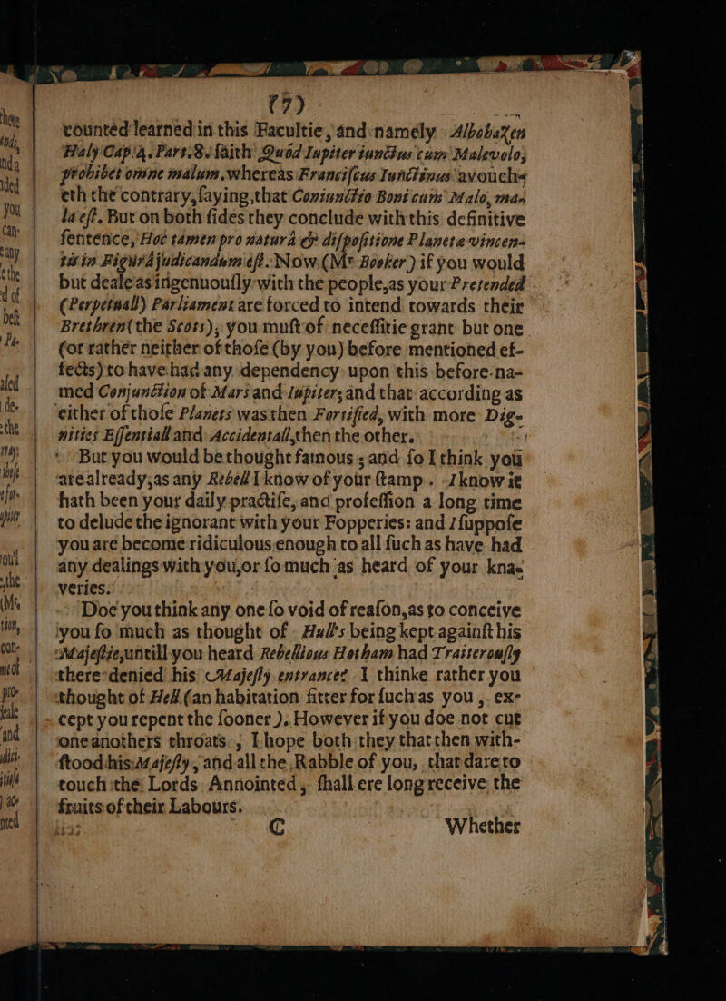 (Mat Nd ethe d of bef By de aled the may iduf tft pst oui the (Mts 0, con fale and ic iol ee C7). ae counted learnediin this Facultie, and:namely Albobaren Haly Cap'4.Part.8. faith Quod Iupiter iundius cum Malevolo; probibet omne malum whereas Francifius Iunctinus avouchs eth the contrary, faying that Coxiunctio Boni cum’ Malo, man faef?, But on both fides they conclude with this definitive fentence, Hoc tamen pro natura & aifpofitione Planeta vincen= tis in Figur ajudicandumief.. Now.(M* Booker) if you would but deale'as ingenuoutfly-with the people.as your Pretended - (Perpetual) Parliament are torced to intend towards their - Brethren( the Scots); you muftof neceffitie grant but one. (or rather neither ofthofe (by yon) before mentioned ef- fects) to havehad any. dependency: upon this before-na- med Conjunction of Mars and lupzters and that according as either of thofle Planers wasthen Fortified, with more Dig- nities Effentiall and: Accidentall,then the other. “f Bur you would bethought famous; and {oI think you arealready,as any Ae4ed [know of your ftamp. know ie hath been your daily practife, and profeffion a long time to deludethe ignorant with your Fopperies: and /{uppofe you are become:ridiculous,enough to all fuch as have had any dealings with you,or fomuch as heard of your knae veries.. | Doe you think any one fo void of reafon,as to conceive ‘you fo much as thought of . Hulls being kept againft his Muajeftzeuntillyou heard Rebehions Hotham had Tra:terou/ly there-denied his Vajefly entrancez 1 thinke rather you thought of He#.(an habitation fitter for fuch as you ,. ex- cept you repent the fooner ).. However if you doe not cut oneanothers throats, Lhope both they thatchen with- ftood his:A/aje/ty , and.all the Rabble of you, thatdareto touch ithe: Lords: Annointed, fhall ere long receive the fruits of their Labours.