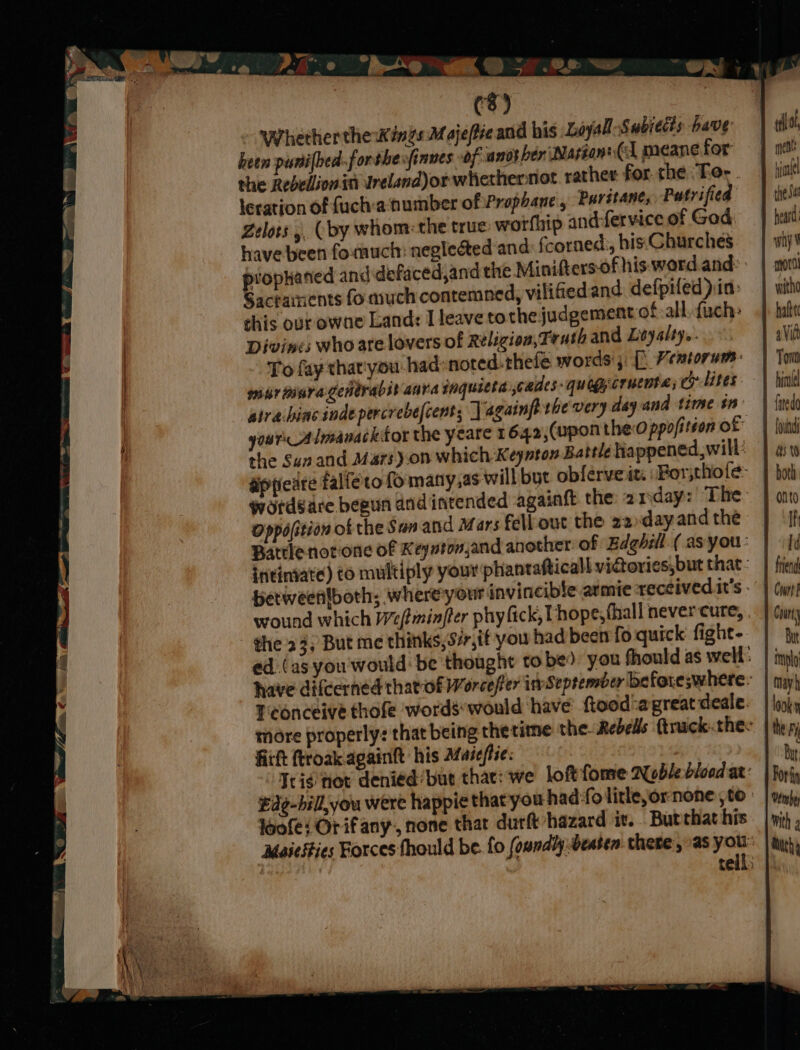 (8) - Whether the wings M ojefieand his Loyal Subitds have heen punifbed-forshe: finnes of another ‘Marion: (cl meane for the Rebellionin Ureland)orwhethernot. rather for. the ‘Tor . leration of fuch:a‘number of Prophane , Purstane, Putvified Zelots 4, (by whom: the true worfhip and-fervice of God: have been formuch: negleéted and: fcorned’, his.Churches prophaned and defaced,and the Minifters- of his word and: Sacrainents fo much contemned, vilified and defpiled ) in: this our owne Land: I leave to the judgement of all, fuch: Divines who are lovers of Religion, Truth and Leyalty.. To fay that'you-had: noted. thele words; [° Veatorum:- mur tisragenérabib anna inquicta jouides-quoggcrucota; c7 lites atrahinc indepercrebefcent; | againft thevery deyand time tn yours Almavacktor the yeare 1 642;(upon thed ppofition of Oppofition of the San and Mars fell out the z2.dayand the Battlenot-one of Keyutonjand another of Edghill. ( as you: intiniate) to multiply your phantafticall vidories,but that: betweenfboth; where your invincible armie received. it’s . wound which Weftminfter phy fick, I hope; (hall never cure, . - the 23, But me thinks, 57,if you had been fo quick fight- ed (as you'would: be thought tobe) you fhould as well: Tconceive thofe wordswould ‘have ftood-agreat deale. fitht ftroakagaintt his AMfaiefise. Trig Hot deniedbut thar: we loftfome Aobz blood ar: £¢-bill,you were happie thatyou had: folitleornone to: loofe: Orifany,, none thar durft hazard it. Burchat his inl thea why mort hatte Court f