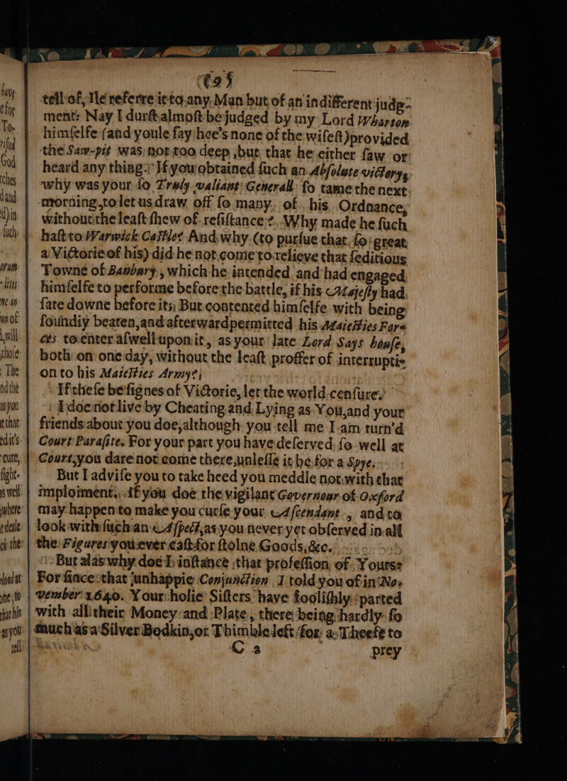 Ft ae rman cane tellof, Te neferre it to.any. Man but of an indifferent: judg- ment: Nay I durfhalmoftbejudged by my Lord Wharton himfelfe (and youle fay hee’s none of the wifeft)provided ‘the Saw-pit was, not too deep ,but, that he either faw or heard any thing; H you obtained fuch an Abjolute victory, why was your fo Zrwly valiant: General fo tame the next | -mrorning,toletusdraw off fo many. of., his Ordnance, withoucthe leaft thew of refiftance:?. Why made he fuch haltto Warwick Cate And why.(to purfue that, fo: great a Vittorieof his) did he not,.come'to-relieve that feditious Towne of Basbary, which -he.intended and‘had engaged himfelfe to performe beforethe battle, if his Majeffy had, fate downe before its; Bue contented himfelfe. with being foundiy beaten,and-afterwardpermitted his Azsiesies Fare ces toenteralwelluponit, as your late Lord Says honfe, botl on oneday, without the leat proffer of interruptic onto his MaseiHies Army? | » Tf thefe befignes of Vidorie, let the world.cenfurey sya | © Edoenotlive by Cheating and Lying as-You,and your ttt: | friends:about you doe,although. you tell me I-am turn’d dis | Court Parafite, For your part you havedeferved, fo-well at Cutt, | Coart,you dare not come there,unleiig it be.tor a Spye. But I advife you to take heed you meddle not.with that imploiment,.dfyou doe the vigilant Gevernoar of Oxford ite: | May happento make you curle your Ascendant, and ta rd | look withfuch an 4/pecias. you never-yet obferved in-alf '| the: Figares'youever cattfor ftolne Goods, &amp;e.° 5. 3 i ‘But alas why dosh iaftance that profeffion of -Y ourse | Borfinceothat anhappie Conjunction 1 told you of in'Nes | Vember't640. ¥ ourcholie: Sifters have foolifhly ‘parted with allitheic Money:and :Plate., there being:hardly- fo ‘| auch asa Silver Bedkin,ot Th sigan ‘fox: ac Theefé to Ba xiinh C2 prey