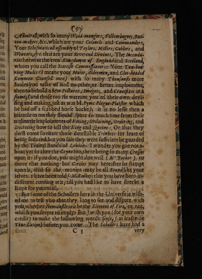 CAAmiralswith fo'many'Wood-monzers, Fellemingers Bate ton-makers,8cc.whichare your Colonels: atid Commanders, Your Sthifmaricall afembly of Taylors; Millers; Coblers, and Weavers;cc. that are your Reverend Divines, The Incendac whom you call the Scotti{h Commiffsonerss:NiourTaxsbea- foolesyou talke\of ‘had nocotherjor! better:imploimént, thentobeholda few:PiGnres:; Images: ahd Grusifixes ina fing and.making, jut as was M:Pyms Plague+Plai fier: which he had off a fcabbed horfe backeys »it:ts:no leffe. then a hiirvacle to metheéy flioubd? {pare foimuch time from'their Decreeing how:to kill the Kéve and Queene: Or that they durft comé fomtéare'thote/dereftable Trinkets: for feare.of beitiy feducedjbut you faie they: were fufficientlie guarded by the! Traine: Bandsiof Lozdanel wonder you goe-notae bontyet'to altertheGo ye too;thete being fo many: Croffes upon it: ifyowdoe,yaumightdoewell (a Booker ); t0 move that nothing: but Czrales may hereafter beftampt nponitpthabdd: thes monies way beall Roandlike your jelvesisphavebeéen told cB ovker) that*you have-been.ine different.cunfiing atit:till you hadlike:to have ftrecht-a Rope for yourskillees oti ng va hide be! eojod vs Burfome ofithe Schollers herein. the-Univerfitie wifh- edime rotethybuchatthey: long to fee,and difpute with you, whether Wemcaflecolebethe Elément of Fires Ox not, whichyoudeeme taimply: But, Jwithyou,¢for your own credit) tomake the following, wards; (enfey | atleattwvile TaveLetine) befoteryou, come sch he-Sabelers have had a Sout C 3 very ; » 4 he aro