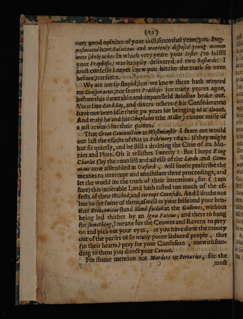 0 bo a @ 5.82 ww a pofecated how salacious ina: wantonly’ difpofedszoung. womens were Likelpsober iin which very yeare your Sifter (to fulfill your Prophéfie) was happily delivered of tiva Bafards: I nul confeffelniever kiew you: bisthe the mark fe-even beforejnorhice.. AALAND: ARS 192 api PP RIOG ohWie ate norforftupid}bat we know: there hath wanted no Cos/piracies norfectet Prddifes for many: yeares agoe, beforechis damnableand unparalleld Rebelion brake out. Nigusave LordSay, and:dicers: others-Obis ‘Canfederates) Kavenovbesnidlerhefe 30. years for bringing ofitiabout, ajuftirewarddortheir paitiess) 900 O20 oe SO | ‘io Dhaw Great Comimnttion are pmiinfter £eare me would out lat. cheefeds ofthat in February 1642. ifthey:might but fir quietly, and be ttilla draining the Citie of its. Mo- nics and Place Oh it rellifhes ‘fweecly:! Buc l hope King Charles (by the coun fell and-advife ofthe Lords and ‘Come ons tow affembled at oxfords,. will foone prefcribethe meanesto:irite:uptand annihilate there proceedings; and let the world {ée the truthiof: their intentions ,for¢ dam firey this miferable Land hath tated too much of the ef- faces of their Wackedsand corrupt Convfells Andi doubtnot Ibucte fee fone of thens,afwell as your felfeland your bros chet BrisanwicwsTtand Blind-foldediat. the Gallomes, without being led thither by an Jens Fatuuss and there to hang for fometbing,| meane for the Crowesand Ravens to prey on and pick out your ey¢s's) as you havedonethe moncy Giit'oF the purfes of fo many poore {educed’ people , ’ that (in their hearts) ptay for your Confufton,: notwithftane ding to them you direct your Caveat. , neo For fhame mention not MurdersorPerinvies, for: the moft