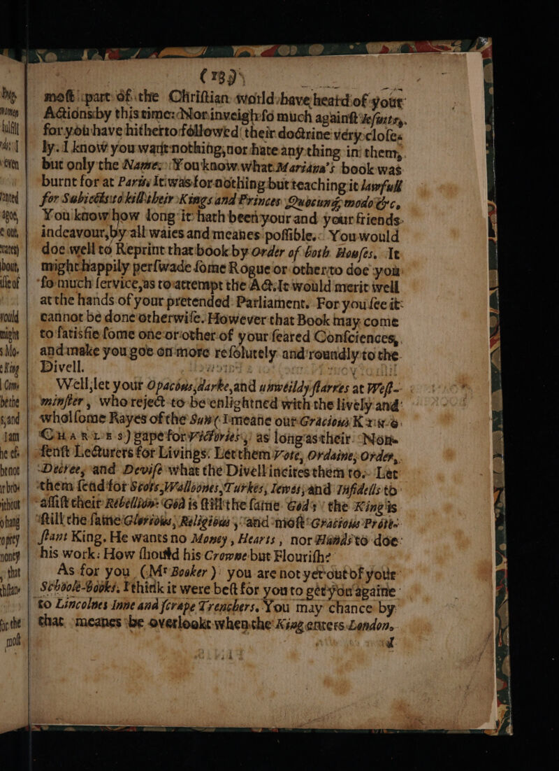 a FD X. 64 a9 oY 5 Ait ae > ee \ ‘ fn | ea P | ; in | : (789) Rll aah mott part ofthe Chiriftian: worldshave heatdof your: AGionsby thistime: Norinveighfo much againtt ve/wtsy, for yoihave hitherto followed their do@rine very clofes ly. 1 know you wartnothing; nor hate anything in them,. but only the Names ¥Youknow.what Mariana’s book- was burnt for at ParmyItiwastoraothing but teaching it Jawfull for Subisthstokiltheir Kings and Princes Quocung modo Cc. You know va! long: it hath beeryour and your friends: indeavour,by all waies and meanes poffible.< Youwould doe wellto Reprint that book by order of Goth Hou/es. Tt might happily perfwade fome Rogue or otherto doe -you: fo much fervice,as rovacrempt the A@iIe would merit ivell atthe hands of your pretended: Parliament. For you fee it: cannot be done orherwile. However that Book may:come to fatisfie fome one-oriother-of your feared Confciences,, andinake you goe on more refolutely. and'roundly:to the. Divell. ayn VR IEOW LOIN Well;let your Opacins,darke,and uiwéildy flarres at Weft minferr, Whoreject-to-be'enlightned with the lively and: wholfome Rayes ofthe San Imeatic ontGracionnK an. Ova BLE s:) pape forvicoriesy) as loiig‘astheir. Non. fentt Lecturers for Livinps: Lerthem Wore, ordaine order, Detrees and Devife what the Divellincitesthem toe Let them {ead for Scots, Walloones,Turkes,; lewasyand THfidells to: afift their Rebellion: Goa is Hit he fame Gods’ the King 'is will che fate Gloridles; Religious, “atid MiG RG Racions Pr othe: fiant King. He wants no Money, Hearts , nor Hawdsto doe: his work: How fhoutd his Crowse-but Flourith? As-for you (.M' Bosker) you are not yer-outof your -_ Scboole-Books. Vehink it were be(t for youto gétydu'againe ‘to Lincolues Inne ana forape Trenchers. You may chance by: _ Ghat. omeanes ibe overlooke wheathe Xivg enters Lendon.. | | J. ras) ( yo eR