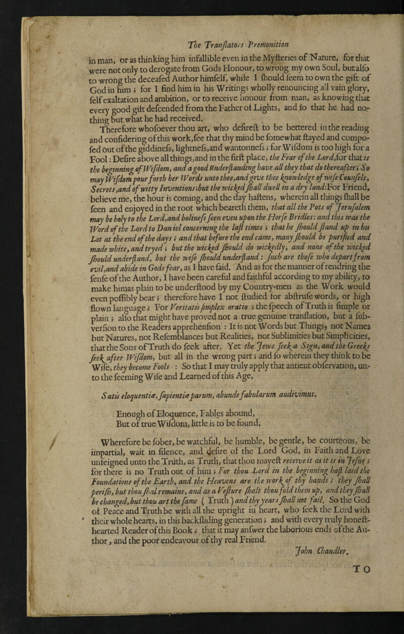 in man, or as thinking him infallible even in the Myfteries of Nature, for that were not only to derogate from Gods Honour, to wrong my own Soul, butalfb to wrong the deceafed Author himfelf, while 1 fhould feem to own the gift of God in Hra J for I find him in his Writings wholly renouncing all vain glory, felf exaltation and ambition, or to receive honour from man, as knowing that every good gift defcended from the Father of Lights, and lo that he had no¬ thing but what he had received. ^ Therefore whofoever thou art, who defireft to be bettered in the reading and confidering of this work,fee that thy mind be fomewhat flayed and compo- fed out of the giddinefs, lightnefsjand wantonnefs s for Wifdom is too high for a Fool: Delire above all things,and in the firft place, the Fear of the LordSor that is the hennning oflVifdonii and a good Underjtanding have all they that do thereafter^ So may Wifdom pour forth her Words unto thee jund give thee knowledge ofwiJeCounfelsy Secrets yand of witty Inventions jbut the wickedJhall dwell in a dry landi^ot Friend, believe me, the hour is coming, and the day haftens, wherein all things lhall be feen and enjoyed in the root which beareth them, that all the Pots of Jerufalem may be holy to the Lordyand holinefs feen even upon the Horfe Bridles: and this was the Word of the Lord to Daniel concerning the lafi times 5 that he Jhoidd fland up in his Lot at the end of the days i and that before the end camey many Jhould be purified and made white y arid try ed-^ but the wicked Jhould do wickedly y and none of the wicked Jhould underfiandy but the wife Jhould underfiand: Juch are thofe who depart from eviUand abide in Gods feary as I have faid. And as for the manner of rendring the fenfe of the Author, I have been careful and faithful according to my ability, to make hiraas plain to be underftood by my Country-men as the Work would even poflibly bear; therefore have I not ftudied for abftrufe \Vords, or high flown language,- Vov Veritatis fimplex oratio sthefpeecli of Truth is Ample or plain s alfo that might have proved not a true genuine tranflation, but a fub- verfion to the Readers apprehenfion : Itis not Wordsbut Things? not Names but Natures, not Refemblances but Realities, not Sublimities but Simplicities, that the Sons of Truth do feek after. Yet the Jews feekjs Sigtiy and the Greeks feek^after Wifdpmy but all in the wrong part 5 and fo wherein they think to be Wife, they become Fools : So that I may truly apply that antient obfervation, un¬ to the feeming Wife and Learned of this Age, S atis eloquentWyfapientwparumy abundefabularum audivimus. ' Enough of Eloquence, Fables abound. But of true Wifdom, little is to be found. Wherefore be fober, be watchful, be humble, be gentle, be courteous, be impartial, wait in filence, and defire of the Lord God, in Faith and Love unfeigned unto the Truth, as Truth, that thou mayeft receive it as it is in Jefus > for there is no Truth out of him j For thou Lord in the beginning hafi laid the Foundations of the Earthy and the Heavens are the work^of thy hands s they Jhall perifhy but thou Jhalremainey and as aVeJiure (halt thou fold them upy and they Jhall be changedy but thou art the fame ( Truth ) and thy yearsJhall not fail. So the God of Peace and Truth be with all the upright in heart, who feek the Lord with their whole hearts, in this backfliding generation s and with every truly honeft- hearted Reader of this Bookthat it may anfwer the laborious ends of the Au¬ thor , and the poor endeavour of thy real Friend. John, Chandler, TO