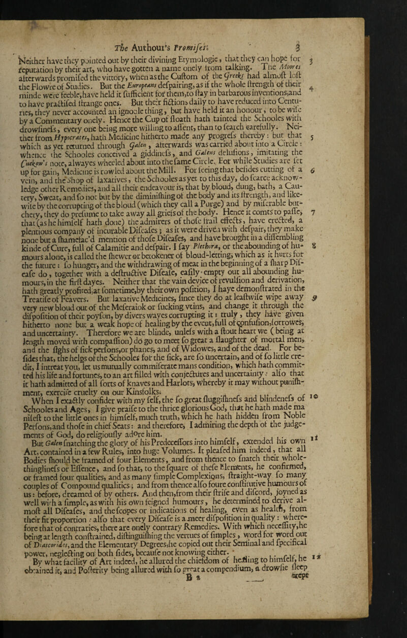 a 4 % 9 The Authour's Tr&mifesi i^cither have they pointed out by their divining Etymologic, that they hope for reputation by their art, who have gotten a name oncly irom talking. The afterwards promifed the vittory, when as the Cuftom of thcfjreeks had almolt loit the Flowrc of Studies. But the Europeam defpairing, as if the whole Itrengch of tiieir minde wete feeble,have held it fufficient for them,to hay in barbarous inventions,and to have praaifed ftrange ones. But their fidions daily to have reduced into Centu¬ ries, they never accounted an ignoolc thing, but have held it an honour > to be wile by a Commentary onely. Hence the Cup of floath hath tainted the Schoolcswith drowfinefs, every one being more willing to afTent, than to feaich carefully, thcr from hath Medicine hitherto made any progrefs thereby: but that which as yet returned through , afterwards was carried about into a ^ircie: whence die Schooles conceived a giddinefs, and Gale/js delufioriSj imitating the Ctickpws note, alw.ayes wheeled about into the fame Circle., Eor while Studies are let up for gain, Medicine is rowlcd about the Mill. For feeing that bclidcs cutting of a vein, and the dhop of laxatives, the Schooles as yet to this day, do fcarce .icki^w- ledge other Remedies, and all their endeavour is, that by bloud, dung, bath^ a Cau¬ tery, Sweat, andfo not but by tiie diminifhing of the body and its Itrength, and hke- wiie by the corrupting of the bloud (which they call a Purge) and by miicrable but¬ chery, they do prefunie to take away all griefs of the body. Hence it comts to pane^ that(ashehimlelf hath done) the admirers of thofe frail effeds, have creaed, a plentioLis company of incurable Difeafes; as it were driven with defpair, tl^y make none but a fliamcfac d mention of thofe Difeafes, and have brought in a diflcmbhng kindc of Cure, full of Calamitie and defpair. I fay Plethora, the abounding of hu¬ mours alone, is called the fheweror betokener of bloud^cttingi which as it hurtsaor the future: fo hunger, and the withdrawing of meat in the beginning of a liiai p Dif- cafe do, together with adeftruaive Difeafc, ealily'empty out allaboimding hu¬ mours, in the firft dayes. Neither that the vain device of revulhon and derivation, hath greatly profitedjat fomietimc,by their own pofition, I hayc demonlrratcd in the Treatifeof Feavers. But laxative Medicines, fince they do at leaftwife wipe ^way very new bloud out of the Meferaiok or fucking veins, and changedt through the difpofition of their poyfon, by divers wayes corrupting it t truly, they have given hitherto none but a weak hope of healing by the event,full of Qpnfuuon,Iorrowes, and uncertainty. Therefore we are blinde, unlcfs with a ftout ncarc we ( being at length moved with compaflioii) do go to meet fo great a ilaughter of ttiortal mai, . and the fighs of hek pcrlons,or phanes, and of Widowes, and of the dead. For be- fidcs that, the helps ot the Schooles fol* the fick, are fo uncertain, and of fo little cre¬ dit, I intreat you, let us mutually commiferatc mans condition, )vhich hathepmmit- ted his life and fortunes, to an art filled with conjectures and uncertainty .• alto tl^t it hath admitted of all forts of knaves and Harlots, Whereby it may without punifli- ment, cxercitc cruelty on our Kinsfolksi ^ -a r ^ ^ ^ r c When I cxaftly confider with my felt, the fo great fluggilhnefs and bliiidenels ot Schooles and Ages, I give praife to the thrice glorious God, tliat he hath made raa niteft to the little ones in himfclf,much truth. Which he hath hidden from Noble Pcrfons,and thofe in chief Scats: and therefore, I adrhiring the depth ot the judge¬ ments of God, doreligioufly adorehim. ^ ^ iji- But G<*/f«fnatching the glory of his Predeccflbrs into himfelf, extended his own Art, contained in a few Rules, into huge Volumes. It pleafed him indeed, that all Bodies fliould be framed of four Elements, and from thence to fnatch their wholc- thinglincfsor Effence, and fo that, to the fquarc of thcfe Elerafcnts, he confirmed, or framed four qualities, and as many fimple Complexions, ftraight-way fo many . couples of Compound qiulitics; and from thence alfo foure tonftitutivc humours ot us: before, dreamed of by others. And then,from their ftrife and dilcord, joyned as well wirh a fimple, as with his oWn feigned humours, he decermindi to derive al- mofi: all Difeafes, and thefcopes or indications of healing, even as healen, from their fit proportion alfo that every Difeafe is a mecr difpofition in quality: where¬ fore that of contraries, there are oncly Contrary Remedies. With which neccnity,he being at length conftrained, diftinguifhing the vcrtucs of fimples , word for word out of Diascorid?s, and the Elementary DegreeSjhe copied out their Senlinal and fpecifical power, ncglefting on both fidcs, becaufc not knowing either. * , • nr u By what facility of Art indeed, he allured the chiefdom of heiling to hiimelr, he obrained it, and Pofierity being allured with fo great a compendium, a drowlie ileep B * . li IK