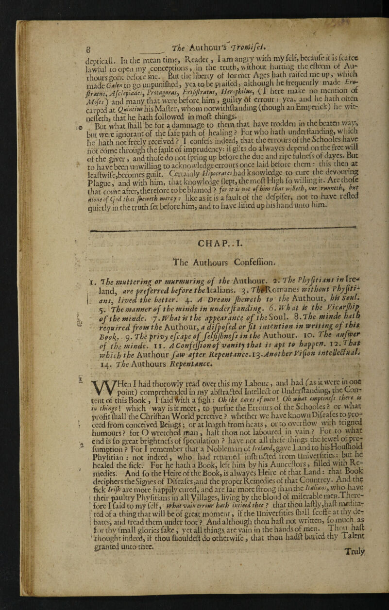 ^ ^ r/je Authout’s dcpticall. In the mean time, Reader, lamangry with myfclf,becaiifekisrcarcc lawful loopen my conceptions, in the truth, without hurting the efteem of Au» thours ^onc before me. But the liberty of lor met Ages hath raifed me up, which made to go unpuninied, yea to be pi ailed, although he frequently made firatus^ Afclemades^ Vrotugoras^ ( I here make no mention 01 Mofes) and many that were before him , guilty 6f errour ; yea, and he hath often carped at Q»i»tlui his Maftcr, whom notwithftanding (though an Empcrick) he wit- nelleth, that he hath followed in moll thingSi , , . , r But what lhall be for adammage to them that have trodden in the beaten wan but were ignorant of the fafe path of healing? For who hath undertfanding, winch he hath not freely received? I eonfefs indeed, that the errours of the hchoolcs have hot come through the fault of imprudency; if gifts do alwayes depend on the free will of the giver > and thofe do not fpring up before the due and ripe fulncis of dayes. But to have been unwilling to acknowledge errours once laid before them . tnis then^ at icaftwife,becomes guilt. Certainly H/p.cMtahadknovyledge to cure the devouring Plague, and with him, that knowledge flept, the molt High fo willing it. Are thole that come after, therefore to be blamed ? for It ^ mt ^fhm th^mlkth, mr rmmth, b^t ttdoneofCjodtlm fkevpeth mercy: like as it is a fault of the defpifer, not to have reltea quietly in the truth fet before him, and to have lifted up his hand unto him. CHAP..I. The Authours Confeflion. I, ihe muttering or murmuring of the Anthour. 2. The Vhy^itians inlre-^ land, are preferred before Italians. 3. T/i^cmanes vpjthout vhyftti* ans^ lived the better. 4. A Dream perveth to the Authour^ hk Soul. 5. The manner of the mitide in underjtanding. 6, What k the Vicarfiip oftheminde. y .What k the appearance of theSoul. S.The minde hath required from the Authour, a difpofed or fit intention in writing of this Boo l{. The privy efcape of felfifimefsin the Authouv, 10. The anfwer of the minde. II* A Confejjion of vanity that is apt to happen. 11.That which the Authour faw after Repentance.Another Tifion intcUe&uaL > 14. The Authours Repentance. WHcn I had thorowly read over this my Labour, and had (^as k were in one point) comprehended in my abllraffed Intellcd: or Undcruanding, the Con¬ tent of this Book , I faid IVith a ligh : Oh the cares of men 1 Oh what empttnefs there ts in things! which Way is it meet, to purfuc the Errours of the Schooles ? or what profit ftiall the Chriftian World perceive ? whether we have knownDifcaies to pro¬ ceed from conceived Beings; or at length from heats, or to overflow wkh feigned humours ? for O wretched man, hall thou not laboured in vain ? For to what end is fo great brightnefsof fpcculation ? have not allthcfc things thcfev^l fumption ? For I remember that a Nobleman of /rf/W,gave Land to hisHouuiold Phyfitian : not indeed, who had returned infl:iu.^ed fromUniverfities: but he healed the fick. For he hath a Book, left him by his Aunceflors, filled with Re¬ medies. And fo the Heirc of the Book, is alwayes Heire of that Land: that Eook; deciphers the Signes of Difcafcs,and the proper Remedies of that Countrey. And the fick Irifh are more happily cured, and are far more ftrong than the Italians., who have ' their paultry Phyfitians in all Villages, living by thebloudof miferable men .There¬ fore I faid to my felf, what vain errour hath tntteed thee ? that thou laftly,hau m#uita- I' ted of a thing that will be of great moment, if the Univerfities fball feefte at thy c.e- i bates, and tread them under foot ? And although thou haft not written, fo much as for thy fmall glories fake, yet all things are vain in the hands of men. Thw halt ' tiiought indeed, if thou fhouldcft do otheiwife > that thou hadft burled thy 1 alent granted unco thee.' ^ .