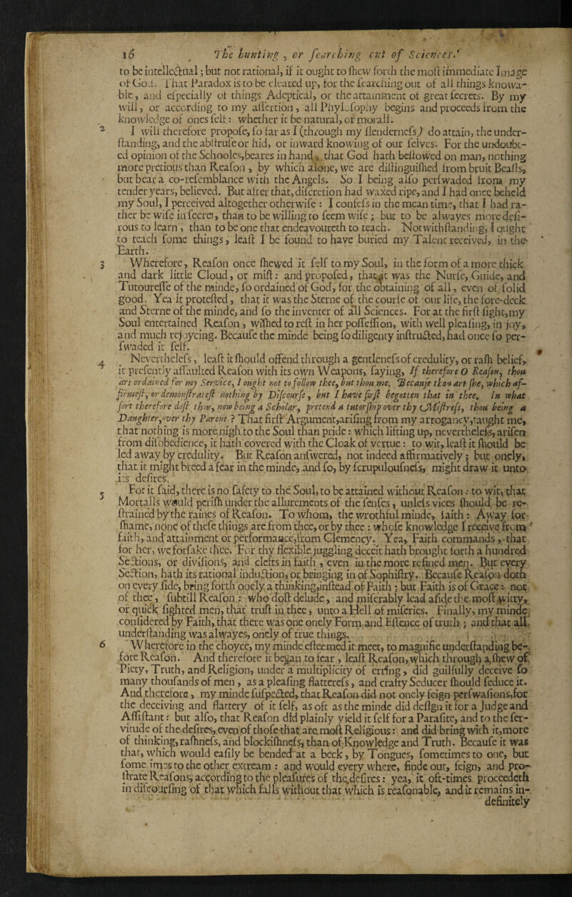 i6 ^ iho ht>ith?g 5 or feiirchifig ctil of Science's/ to be incellccliOal; but not rational, if it ought to flievv forth the moll immediate Image of God. That Paradox is to be cleared up, for the fearching out of all things knowa- blc, and efpcciaiiy of things Adeptical, or the attainment of great fccrecs. By my will, or according to my all'crtion , ailPhyLfophy begins and proceeds from the knowledge of ones felt: whether it be natural, of moi all. I will therefore propofe, fo far as I (through my llenderncfs) do attain, the under- handing, and the abifruleor hid, or inward knowing of our feives. For the undoubt¬ ed opinion of the Schooles,beares in hands that God hath bellovfed on man, nothing more pretioLis than Reafon , by which aioiic, we arc diliioguiflicd from bruit Bealls^ but bear a co-rcfcmblance with the Angels. So I being aifo perl waded Iroru my tender years, believed. But after that, difcrction had waxed ripe, and I had once l^hcld my Soul, I perceived altogether otherwife : I coiifcfs in the mean time, that I had ra¬ ther be wife in fecret, than to be willing to feem wife; but to be alwayes moredefi- roLis to IcarnT than to be one that endcavoiircth to teach. Notwithftanding, I ought to teach feme things, ieaft I be found to have buried my Talent received, in the' Earth. Wherefore, Reafon once Ihcwed it felf to my Soul, in the form of a more thick and dark little Cloud, or miff: and propofed, thatic was the Nurfc, Guide, and TutourelTe of the minde, fo ordained of God, for the obtaining of all, even of folid good. Yea it proteffed, that it was the Sterne of the courle of our life, the fore-deck and Sterne of the minde, and fo the inventer of all Sciences. For at the firff fight,my Soul entertained Reafon, wffhedtoreff in her poffelfion, with well pleafing, in joy, and much refoycing. Becaufc the minde being fodiligcnty inffru^fed, had once fo per- fvwidcd it felf, Nevcrthelefs, leaft it fliould offend through a gentlcncfs of credulity, or rafh belief, it prcfcntly affauited Reafon with its own Weapons, faying, // therefore o Reafon, tho;t^ art ordatnedfor mj Service, I ought not to follow thee, but thou me, Becaufe thou art fhe, which af- firmefi, or demonflratefi nothing by Difeourfe, but / have firfi begotten that in thee. In what fort therefore dofi thu, now being a Scholar, pretend a tutorjhip over thy UMiftrefs, thou being a Daughter,oyer thy Parent^ ? Tliat firff’ArgLimenf,arifing from my arrogancy,taughc me, that nothing is more niglito the Soul than pride: which lifting up, nevcrthelefs, arifen from difobedience, it hath covered wdth the Cloak of vertue: to wit, lealf it fhould be led away by credulity. But Reafon anfwcred, not indeed affirmatively; but onely, tiiac it might breed a fear in the minde, and fo, by fcrupuloufncfs, might draw it unto i:s defires. For it faid, there is no fafety to the Soul, to be attained without Reafon • to wit, that Morulls Wi^uld pcriffi under the allurements of thefenfes, unlcls vices fliould be re- ffrained by the raines of Reafon. To whom, the wrothful minde, laith,: A way for- fhamc, none of thefe things arc from thee, or by thee : whofe knowledge I receive from Fiith, and attainment or performaacc,lfom Clemency. Yea, Faith commands, - that for her, we forfake thee. For thy flexible juggling deceit hath brought forth a hundred Seffions, or divifioiis, and clefts in faith , even in the more refined men. But every SeTion, hath its rational induffion, or bringing in of Sc^hiffry. toaufc fkeafpn doth on every fide, bring forth onely a thinking,inffead’of Faith; but Faith is of Grace; nor. of thrc, fubtill Reafon.: who doft delude, and miferably lead afide th€. molt ^itty, or quick fightcd men, that truft in thee, unco a Hell of miferies. Finally, my minde, conlidered by Faith, that there was one onely 'Forni and Eflence of truth ; and that Linderlfanding was alwayes, onely of true things. ,. _ . Wherefore in the choyce, my minde efleemed it meet, tomagnifie under fiaiiding be-, fore Reafon. And therefore it began to fear , leaft Reafon, which through a,fhew of' Piety, Truth, and Religion, under a multiplicity of erdng, did guilfnlly deceive fo many thoiifands of men, as a pleafing flatterefs, and crafty Seducer fhould feducc it- And therefore, my minde fufpe£ted, that Reafon did not onely feign pcrfwa{ions,for the deceiving and flattery of it felf, as oft as the minde did deflgn it for a Judge and Aftiftant: but alfo, that Reafon dfd plainly yield it felf for a Parafite, and to the fer- vitnde of the defiresyeven of thofc that are^moft Religious: and did bring with it,more of thinking, raflinefs, and blockiftinqfs, than of Knowledge and Truth. Becaufc it was that, which would cafily be bended at a beck , by Tongues, fometimes to one, but fome imes to the other extream : and would everywhere, findeour, feign, and pro- lirate Reafons, according to the plcafures of the.dcftrcs: yea, it oft*times proceedeth in ditcoiirflng of that which falls without that which Is reafonable, audit remains in¬ definitely