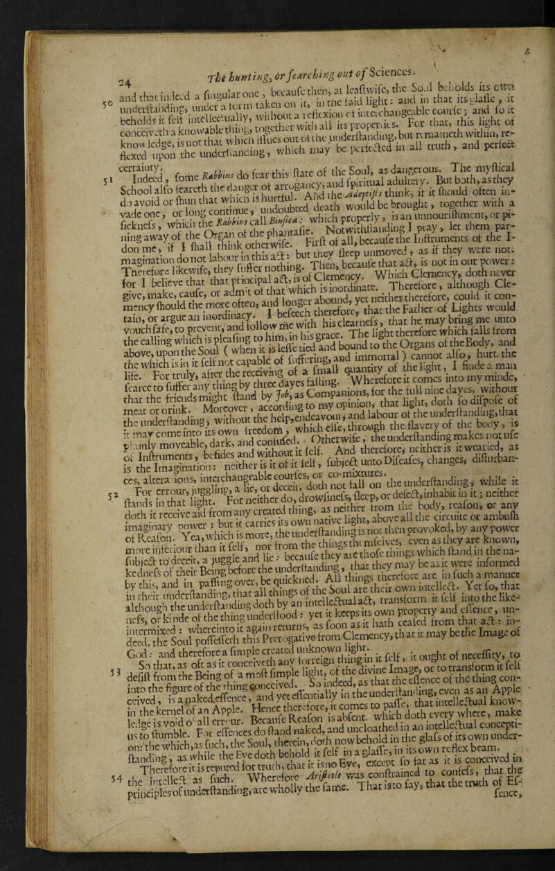 5° 51 5^ j-f^efjMnth;g:,drfearchh!goiitofSc\enCQS6 and thatindc.d a (inguhronc - became then, at behl* it fclf wid»«t a reflexion ot inteichangcablc contlc; and lo it ^^roTtlnl whicli iflfcs out ot ihe undclrtaiiding, but rctna.ncth within, toftS -‘-b may be ixffeacd ui all truth, and perka. “Sd feme do fear this Hate of the Soul, as '^^utTothTs School alfo fcareth the danger ot arrm h it^oidd often iif* doavoidorlhunthat whicnishurtlul. A dt^^^^ ^^g^^hcr with a vadconc, or long continue. undou l-j , -—ly, isanimnouriOimcnt.orpi- fickuefe, which the call A»^a t wh.dr^ pi;!, Therctore hkewifej they fufter nothi g. Which Clemency, doth never for I believe that Therefore, although Clc- give, make, cault, or aam t oi mat vrt neither therefore, could it con- mency (hould 'be mae often, therefore^ that the Father of Lights would tain, or argue an merdinacy- I We^n tncrcio , that he may bring me unto vouchfkfcj to prevent, and follow W . , therefore which falls from the calling f ^dlnd tound loathe Organs of th^eBody, and above, Upon the S ( r-ifTprln^ and immortal} cannot alfo, hurt, the meat or ormk. ,vr,^„r’,hpS endcavbiny and labour ot the undcrllanduig.that the undcrftandtng j without the helpt l _ifp rhirnneh theflaveivof the body, is ces.altera:ion^intcrchangabkcourlcs^or^co^^^^ fl ^rtha^’kft * For neither do, drowfinefs, flap,or defca,inhabit in it; neither llinds in that ai^nt. roi , J . npirher from the body, rcafon, or any doth it receive aid h'om any cr y nvvn native light, above all the circuitc or anibufii imaginary power ; but it earn „,.t|rrftandini is not then provoked, by any power of Rcafon. Yea, which Ivcn as they arc known, more intcriour than it felf, r rhev aiC thofc things which ftand in the na- fubjed to' deceit, a juggle and i ‘n i- J j-hey may be as it were informed kednefs of then: Bemg before tf^ • ^ All*thinss therefore arc in fuch a manner by this, and in paffing over, be ^ 1 are thdr own intcllea. Yet fo, that in their inidcrftanding, that all into the like- although the unduftaiyding ^loch Y property and elTence, un- nefs, or kinde o ^hc thing under 1^ yet ,hat afl: in- S™hTs;,rJfS Ais Prcrogaikef^^^^ G.Td •• and therefore a fimplc crated unknown light- ncceffity, to So that, as oft as it or°to transform it felf * dcfiftfromthclkingof amoftfimpe § | . ,3 that the eflence of the thing con- into the figure of the thing V ,^9 even as an Apple ceived, s a nakedcUence, and yet elitntiaiiy in tn^ rU.r inrellen-ual know- kiThtkcrnelofanApple. Hence'hcrefore, it comes ropa^^^^^^^ ftanding, aswhilc the Eve doth beho , . p ‘ %xcca4 fo tar as it is conceived in 4 1confers, that die Thatistofay.rh«thetn.th Ef-