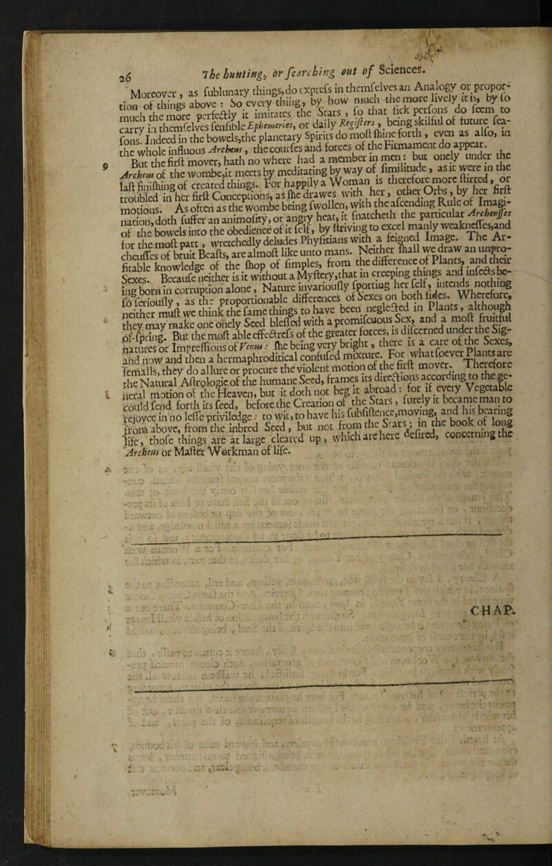 ■'ITT*. ^ ./> 1- . tSI JS huntings or fearching out of Sciences. ' Moreover, as fablunary things, do exprds in themfclvcsaii Analogy or proper* . pvrrv thih2, bv how niucli the more lively iciSj by io na hlh^m^ that hek perfons do feem to Srrv h Selves fenfible Epher^crlcs, or daily Re^^fiers, being skilful of future fea- fons^iiidccd in the bowdsjtlie planetary Spines do moft Oiincfortli, even as alfo, ui hfwhSclnUus ^rchen), the courfes and forces of the Firmament do tippear. But the firftmoveri hath no where had a member in men. but onely under the wombedt meets by meditating by way of fimihtude, as it were in the laff finilhing of created things, for happily a W‘r '^«ha OAs by ha ’firft troubled in her firft Conceptions, as Ihe drawer with her, otha Urbs, Dy net nrit motions. As often as the wombe being fwollen, with the afcending Rule of nation, doth fuffer an animofity, or angiy heat, it fiiatcheth the particular of tlieCwelsinto the obedienieof it felf, by Ifrivingto excel manly wcakrfes,and for the moft part, wretchedly deludes Phyficians Wtfh a fe®ied Image. The Ar- Kes of bmit tofts, are almoft like unto mans. Nother lhall we draw an impro- SkknoSge of die Ihop of Cmples, from the difference of Plant^.and thar Sexes. Becaufe ncitha is it without a Myftety,that in creeping thuigs and infedsk- ina bom in corruption alone, Nature invarioufly fportiug her felf , uitend^s nothing fb fSiouflyfLthe proportionable differences of Sexes on both lides. Wherefore, neither muft we think the fame thii^s to have been neglefted in Plants, although dievmav make oneoiiely Seed bleffed withapromifcuousSex, and a moft fruitful of-fpi'ing. But the moft able effeiftrcfs of the greater forces, is difccrned under the Sig¬ natures or Impreftionsof • ftie being very bright» there is a care of the Sexes, SdTow and tin a hcrmaphroditical confufed «.«Xhe foft^'movr'T [teNiiSrS^c2iLmaneSeed, frames itsdire^^^^^^^^ neril motion of the Heaven, but it doth not beg it abroad: tor it eyeiy Vet^etablc mnldS L before the Creation of the Stars, furely it became man to reioyce in no Icftc priviledge •• to wit, to have his fiibfiftenccjmoving, and his imm above, from the inbred Seed, but not : in the b^k life, thofe things .are at large cleared upi which arc here dcfired, concerning the ' ^Archeui or Matter Workman of life. Cr i-i: •S’ pT A . ^ - • ■ CHAP. 1 'r, 'III !li’! .-■1st il t ■