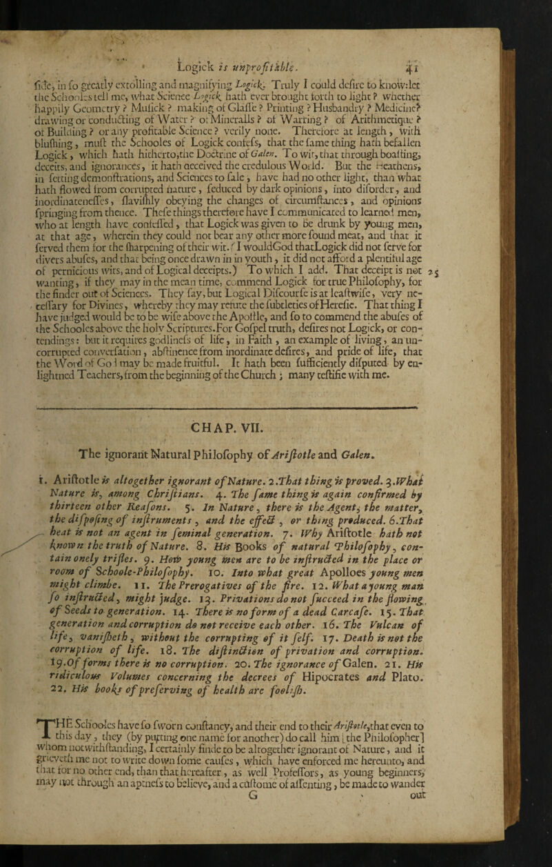 fide, in lo gL‘catly extolling and magnifying Logic]^ Truly I could dcfirc to knoivdec tiic S'chooies tell me, udiac Science Loojek^ hath ever brought torth to light ? whether happily Geometry ? Mulick ? making of Glafl'c ? Printing ? Husbandry ? Medicine? drawing or conducting of Water ? orMincrails ? of Warring ? of Arithmetique ? or Building ? or any profitable Science ? verily none. Therefore at length, With bluftiing, mun: the Schooles of Logick confefs, that the fame thing hath befallen Logick) which hath hitherto,the Doctrine of Galen. To wit, that through boalting, deceits, and ignorances, it hath aeceived the credulous World. But the tieathens, in fetting demonftrations, and Sciences to fale, have had no other light, than what hath flowed from corrupted iiature, feduced by dark opinions, into difordcr, and inordinatenefles, flaviflily obeying the changes of. circumftances, and opinions fpringing from thence. Thcfe things therefore have I communicated to learnol men, who at length have contefled, that Logick was given to Be drtmk by young men, at that age, wherein they could not bear any other more found meat, and that it ferved them for the fharpening of their wit. {I wouldGod thatLogick did not fcrve for divers abufes, and that being once drawn in in youth, it did net afford a pilentilul age of pernicious wits, and of Logical deceipts.) To which I add. That dcceipt is net wanting, if they may in the mean time, commend Logick for true Philofophy, for the finder out of Sciences. They fay, but Logical Difeourfe is at icaftwife, very nc- ceffary for Divines, whereby they may refute the fiibtleties of Hcrefic. That thing I have judged would be to be wife above the Apollle, and fo to commend the abufes of the Schooles above the holy Scriptures.For Gofpel truth, defires not Logick, or con- tendings: but it requires god linefs of life, in Faith , an example of living, anim- corrupted converfation, abflincnce from inordinate defires, and pride of life, that the Word of Go 1 may be made fruitful. It hath been fufficiently difputcd- by ca- iightned Teachers, from the beginning of the Church; many teftific with me. CHAP. VII. t The ignorant I^atural philofophy of Arifiotle and Galen, ' I. Ariftotle is altogether ignorant of Nature. 2.That tbingis proved. ^.IVhai Nature is^ among Chrijiians. 4. The fame thing is again confirmed by thirteen other Reafons. 5. In Nature ^ there is the Agents the mattery the difpofing of injiruments , and the cffeB , or thing produced, S.That ^ heat is not an agent in feminal generation. 7. Why Ariftotle hath not known the truth of Nature. 8. His Books of natural philofophy con- tainonely trifles. 9. young men are to be inflru&ed in the place or room of Schoole-Philofophy. 10. Into what great young men might climbe. 11. The Prerogatives af the fire. 12. What ayoung man fo inJiruHed^ might judge. 15. Privations do not fucceed in the flowing s of Seeds to generation. 14. There is no form of a dead Carcafe. 15. That generation and corruption do not receive each other, 16. The Vulcan of lifcy vanifijeth ^ without the corrupting of it felf. 17. Death is not the corruption of life. 18. The diftinHion of privation and corruption. fo^^s there is no corruption, 20, The ignorance of Galen. 21. His ridiculous Volumes concerning the decrees of Hipocrates and Plato. 22. His hooky of preferving of health are foohfi). The Schoo-Ics havefo fworn cjiiftancy,’and their end to their^r//?^?/^,that even to this day, they (by pujtting one name for another) do call him [the Pnilofopherl whom notwithftanding, I certainly fiiide to be altogether ignorant of Nature, and it gneveth me not to write down fome caiifes, which have enforced me hereunto, and that for no ocher end, than that hereafter, as well ProfefTors, as young beginners,- may not through an aptnefs to believe, and actiftome of alfenting, be made to wander G ' out