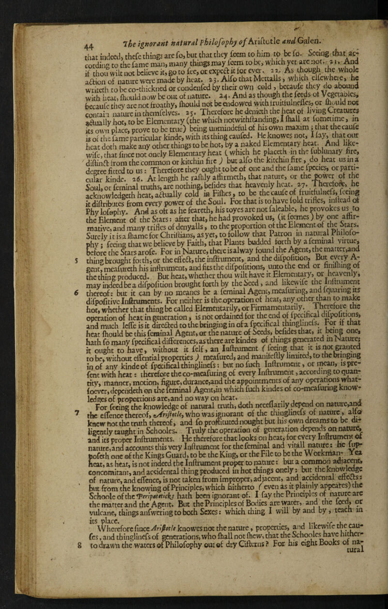 that indeal> thcfe things are fo, but that they feem to him to be fo. Seeing, that acj cording to the fame man, many things may feem to bc> which yet arc not..^a i. And if thoiiwiltnotbclieveit,gotofee,orexpcaitforever. 2^ As though.the whole a6fion of nature were made by heat. 2 3. Alfp that Mcttalls, which elfcwhcie, he wriceth to be co-thickned or condenfed by their own cold , becaufe they do abound with heat, fhould now be out of naaire. 24. And as though the fe^s ot V^getaDics, becaufe they are not froathy, fliould not be endowed with truittulneiies, or Ihuuid not contain nature in themfelvcs. 25. Therefore he denieth the heat of living Creatures aduiily hot, to be Elementary (the which notwithftanding, I Inall at lomctime, in its own place, prove to be true) being unmindeful of his own maxim; that the caufe is of the fame particular kinde, with its thing caufed. He knowes not, 1 lay, that our heat doth make any other things to be hot, by a naked Elementary heat. And like- wife,thatfincenotonelyElemaitaryheat (which he placeth mthefublunary hre, diftin^ft from the common or kitchin fire ) but alfo the kitchin fire, do heat us in a degree fitted to us: Therefore they ought to be of one and the fame ipccies, or CLilar kinde. 26. At length he raftily atfirnieth, that nature, or the tower of the Soul, or feminal truths, are nothing, befides that hpvenly heat. 27. Therelore, he acknowiedgeth heat, adually cold in Fifiies, to be the caufe of fruitfulnefs, feeing it difiribiites from every power of the Soul. Forthatisto have fold trifles, inlfcadot Phy lofephy. And as oft as he fearcth, his toyes are not faleablc, he provokes us to the Eler^nt of the Stars: after that, he had provoked us, (it ftemes ) by one aftir- mative, and many trifles of denyalls, to the proportion of the Element of the Stars. Surely it is aihame for Chriflians, as yet, tofollow that Patron in natuml 1 hilolo- phy /feeing that we believe by Faith, that Plants budded forth by a femmal virtue, before the Stars arofe. For in Nature, there isalway found the Agent, the matter,and thin? brought forth, or the effed, the inftfuinent, and the difpofiuon. But eyny A- genumeafureth his inftriiment, and fits the difpofitions, unto the end or nnilhing or the thin g produced • But heat, whether thou wilt have it Elementary, or heavenly, may indeed be a difpofition brought forth by the Seed, and likewife the Infttument thereof: but it can by no mcanes be a feminal Agent, meafuring, and Iquaring its difpofitivc inftruments. For neither is the operation of heat, any othc^han to majee hot, whether that thing be called Eicmentarily, orFirmamcntarily. Theretoie the operation of heat in generation, is not ordained for the end of fpecifical difpofitions, and much IcfTe is it direded to the bringing in of a fpecifical thinglineis. ror it that heat fhould be this feminal Agent, or the nature of Seeds, Ixfidcs that, it ^ing one* hath fo many fpecifical differences, as there are kbdes of things generated m Nature; it ought to have, without it felf, an luftrument f feeing that it isnot^'anted to be, without effcntial properties ) meafured, and manifeftly limited, to the bringing in of any kinde of fp^ifical thinglincfs; butnofuch Inflrumciit, or ^an, ispte- {ent with heat: therefore the co-meafuring of every Inftrumenc, according to quane tity, manner, motion, figure, durance,and the appointments of any operations what- foever, depchdeth on tlic feminal Agent,in which fuch kindes of co-meafuruig know¬ ledges of proportions arc, and no way on heat. /T *1 j j 4 For feeing the knowledge of natural truth, doth ncceff arily depend on nature,a^‘ the effence thereof, who was ignorant of the tlffuglmefs of nature, alto knew hot the truth thereof, and foproftituted nought but his own dreams to be di? ligcntly taught in Schooles. Truly the operation of generation depends on nature, and its proper Inftruments. He therefore that looks on heat, for every Inftrumem of nature,andaccountsthisverylnftrumentforthcfeminal and vitall nature: he pofeth one ©f the Kings Guard, to be the King, or the File to be the Workman* Yea heat, as Iieat, is not indeed the Inftrument proper to nature: but a common adja^t, concomitant, and accidental thing produced in hot things onely: but the knowledge of nature, and effence, is not taken from improper, adjacent, and accidental cihxts: but from the knowing of Principles, which nitherto f even as it plainly appeates) the SchooleofthcTwp<»miVi(/ hath been ignorant of. I fay the Principles or nature are the matter and the Agent. But thePrinciples of Bodies arc “i^ter, and the Iced, of vulcane, things anfwcring to both Sexes: which thing I will 2nd by, teach m Wherefore fince^n)?i>t/r knowes not the nature, properties, and likewife the cau- fes, and thinglincfs of generations, who ftiall not (hew, chat the Schooles have hither¬ to drawn the waters of Philofophy out of dryCifterns? For his eight Books 01 na-