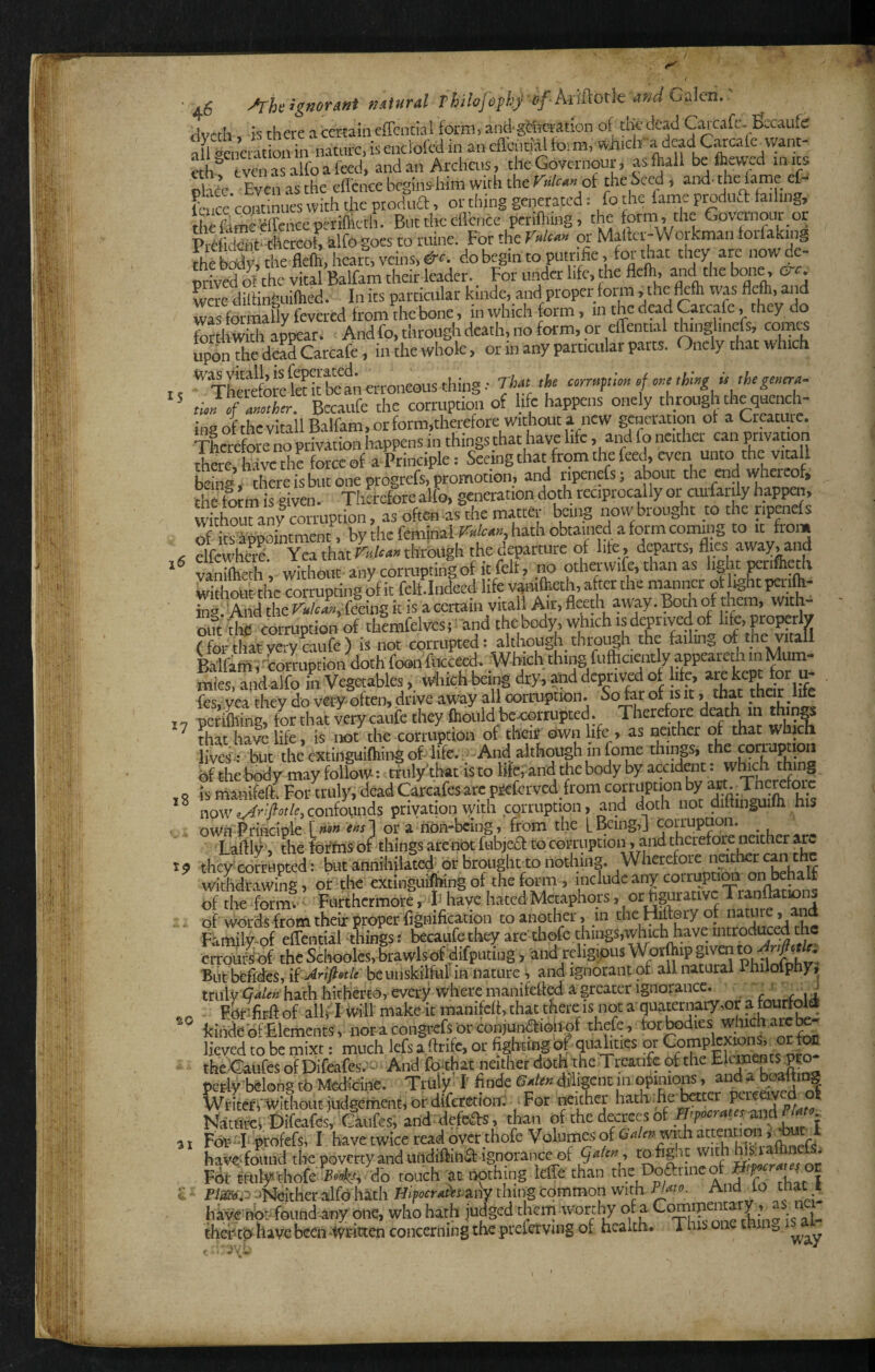 15 f j6 '^rheignoTMt mturd Thilojhphj of J\d&otle and Galen. dvctli. is there a certain effential form, and-gtteation of the dead CMafc. Becaufe afl Generation in natnre, is enclofed in an eflchtial toi ra, which adeadCatcalc vvant- ech'' fvenasalfoafeed, andan Archais, the Governour, as (hall befhew'cd in its olace Even as the efl'cnce begins him with the yulctmol the Seed, and’ the fame cf- Feuce’eontinnes with the ptodiia, or thing generated: fo the fame pradufl failing, tSItSMenceperiflieth. But the efl'cnce petiftiing, the form , the Governoiir or Mto-thcreof, alfogoes to wine. For therWt« pt Mafter-Workman torfaking thfS the flefh,hearl veins, do begin to putrifie, for that they are now de¬ prived of the vital Balfara their leader. For under life, the flcih, and the braie. ^ c wPw dSinguiflied. In its particular kinde, and proper form, the flefh was fl*, and was formally fevered from the bone, in which form, in he dead Carcafe, they do uponThedeFffCarcafe, in the whole, or in any particular parts. Oncly that which '^Thewfowlet it tean erroneous thing ■ That the ctrnpion fthhg isthtgmera- im of another. Becaufe the corruption of life happens onely through the quench¬ ing ofthcvitallBalfam,orform,thereforewithouta new generation of a Creature. Therefore no privation happens in things that have life, and fo neither can privation thae,tSvcthi force of a Principle: Seeing that from the feed, even unto the vitall being ■ there is but one progrefs, promotion, and ripenefs; about the aid whereof^ the fo™ s giPPm ^ Therefore alfo, genaation doth reciprocally or aufanly happeii, withou* ny corruption, as often -as the matter being now brought to the ripenefs of its appointment, by the feminalF^xto, hath obtained a form corrung to from c elfewhae. Yea that through the departure of life , departs, flies away, and * vanilheth, without any corrupting of it felt, no othawife, than as light ^rifceth without the corrupting of it felt.Indeed life vamlhcth, after the manner ot light pend¬ ing.'And the r»/ca«,fecing it is a certain vitall A.ir, fleeth away. Bodi of out die corruption of therafelvesi ^ and the body, which is deprived of !&> propaly ?for hat very mufe) is not cormpted: although through the faikig of the vitall Balfani, 'corruption doth fooii fiKceed. Which thing futhciwtly appearedi in Mum¬ mies. and alfo in Vegetables,. wliich beiiig dry, and deprived of hte, «e kept for u- fes, yea they do vety-ofteii, drive away all oorruptioii. So far of is it, that .that We periftiing, for that very cauie they flionld be^orrupted. Therefore death m ^ that have life, is iiot the Gorruptioii of their own life , as oeithcr of that which but the cxtiuguiftiiugof. life.; -And ^tlthough in feme things, the corruption of the body may follow: mily'that is to Ifeand the body by accident, wbch thing o is maFiifefta For truly, dead Carcafes arc p^Cerved from corruption by art.-Tncrcforc now confounds privation with corruption, and doth not diftinguifli his . own Principle or a non-bcing, from the L Being, j corruption. ^ Laiil^, thefofftisof thingsarenbthibje6f to corruption, and therefore neither arc 19 theyxofEHpted: but annihilated'or brought to nothing. Wherefore neither can ^ wiLrawing, or the extinguitegof thefonn , of the formv ■ Furthermore, b have hated Metaphors, or figurative Tranftations . . of words from their proper fignification to another, in ^ Familwof effential things: bccaufethey are thofe things,which have mtrod^^^^ crroulof the Schooles, brawls of difputing , andjeligipus Wo^^iPj'ven But befides, li'adrifistle be unskilful in nature , and ignorant of all natural 1 iiilolphy, truly hath hitherto, every where manifefied a greater ignorance. ■■ ,. J Forifirft of all/1 ivill make it manifeft, that there is not a quaternary,or a tourfoiet kinde of'Elements , nor a congrefs br conjuiiaieil of thefe, “'fe lieved to be mixt: much lefs a.ftrife, ot fighting of qualities or Compfaxions,_ot foa the'Gaufes of Difeafes.^- And fcthat neither doth the Trcatifc of the FP pc# belong to Medfoine. Truly I' finde diligent in opinions, andatoitmg Writeri-witltout judgement,ordiferetion; .For .wither hathche tetcr f Natflret Difeafes, Ciufes, and defcas, than of the decrees of and . FOr-Iiiprofefs, 1, have twice read over thofe Volumes of OV/ti: wth haveffoiind the poverty and uOdiftina ignorancyif QaU» , “ Jith Mpafanefa. For milynhofe do touch at nothing leffe than the Doanne ff . PtopjNejtherailfo hath H<'f«r,«tteany thing common with Phto. And lo mat ^ hayetiot found any one, who hath judged thern worthy of a •’ • i thet'tohavebcenWriiten concerning the prefetvaig of health. This on ° 2i0 Wd V