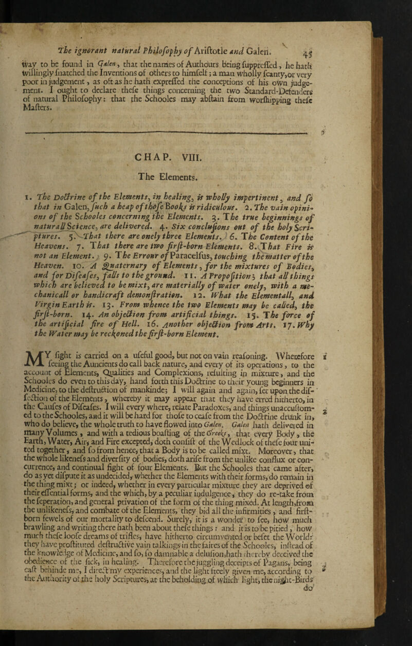 ivay to be found in , that the nanies of Authdurs Being fupptcflbd, he hath tvillingly fnatched the Inventions of others to himCelf; a man wholly fcanty,or very poor in judgement, as oft as he hath cxprcfTed the conceptions of his own judge¬ ment. I ought to declare thefe things concerning the two Standard-Defenders of natural Philofophy: that the Schooles may abftain from worfliipping thefe Mafters. L CHAP. VIII. The Elements. I. The DoUrim of the Elements^ in healings is vphoUy impertinent ^ and fi that in C^X^n^ fuch a heap ofthdfe ^ookj is ridiculous, 2, The vain opini^ ons of the Schooles concerning the Elements, The true beginnings of naturaU Science^ are delivered, 4. Six concluftons out of the holy Seri- piures, f^'^That there are onely three Elements, 6, The Content of the Heavens, 7. That there are ttoo firft-born Elements, S, .That Fire is not an Element, ■ 9. The Err onr of V2iX?iCeM\xs^ touching the matter of the Heaven. 10. A ^aternary of Elements ^ for the mixtures of Bodies^ and for Difeaf fails to the ground, ii, A Propofition j that all things which are believed to bemixt^are materially of water onely^ with a me- chanicall or handicraft demonfiration, 12. What the Elementally and Virgin Earth is, 13. From whence the two Elements may be caliedy the firfl-born. An obje^ion from artificial things, \%, The force of the artificial fire of Hell, 16. Another objellion from Arts, jj,Why the Water may be reckoned the firfi~born Element, My fight is carried on a nfeful good> but not on vain reafoning. Wherefore feeing the Auncients do call back nature, and every of its operations, to the account of Elements, Q^ialities and Complexions, refuiting in mixture, and the Schooles do even to this day, hand forth this Dodrine to their young beginners in Medicine, to the deftru(ftion of mankinde; I will again and again, fee upon the dif-' feffion of the Elements, whereby it may appear chat they have erred hitherto, in the Caufes of Difeafes. I will every where, relate Paradoxes, and things unaccuftom- ed to the Schooles, and it will be hard for thofe to ceafe from the Do£f rine drunk in, who do believe, the whole truth to have flowed into Galen. Galen hath delivered in many Volumes, and with a tedious boafting of the Greek/y that every Body, the Earth, Water, Air^ and Fire excepted, doth confift of the Wedlock of thefe four uni¬ ted together, and fo from hence, that a Body is to be called mixe. Moreover, that the whole likenefsand diverficy of bodies, doth arife from the unlike conflux or con¬ currence, and continual fight of four Elements. But the Schooles that came after, do as yet difpute it as undecided, whether the Elements with their forms, do remain in the thing rnixe; or indeed, whether in every particular mixture they are deprived ©f theireflentialforms, and the which, by a peculiar indulgence, they do re-take from the feperatibn, and general privation of the form of the thing mixed. At length,froiai the unlikenefs, and combate of the Elements, they bid all die infirmities, and firft- born fewels of our mortality to defeend. Surely, it is a wonder to fee, how much brawling and writing there hath been about thefe things; and it is to be pitied, hoW much thefe loofe dreams of trifles, have hitherto circumvented or befet theWorldf they have proftitiited deftruftivc vain talkings-in thefaires of the Schooles, inficad o£_ the knowledge of Medicine, and fo, fo damnable a delufioiijhath t hereby deceived the obedience of the fick, in healing. ^ Therefore thcjugglingdeceipts of Pagans, being caff behindc me, I direft my experiences, and the light freely given me, according to the Authority of die holy Scriptures, at the beholding of which' light, the nig/ic-Birds’ do' £