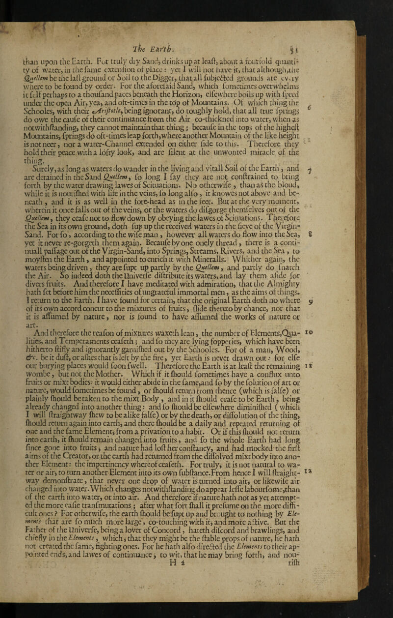 The EMfth. ^ i than upon the Earch. Fur truly diy Sand^ drinks up at leaF, abovit a foiitrold quanti¬ ty of water, in the fame extenhon of place: yet 1 will not liavc it, that although,the ^ellem be the lali ground or Soil to the Digger, that all fubjeded grounds are evay wiiere to be found by order. For the aforel'aid Sand, which fometimes overwhelms it felf perhaps to a thoufand paces beneath the Horizon, elfewhere boils up with I'pced luidertheopen Air, yea, and oft-times in the top of Mountains. Of which thing the Schooles, with their being ignorant, do toughly hold, that all true Tprings do owe the caufe of their continuance from the Air co-thickned into water, when as notwithftanding, they cannot maintain that thing; becaufe in the tops of the higheft Mountains^ fprings do oft-times leap forth,where another Mountain of the like height isnotneer, nor a water-Channel extended on cither hde to this. Therefore they ■ hold their peace with a lofty look, and are filcnt at the unwonted miracle of the thing. Surely, as long as waters do wander in the living and vltall Soil of the Earth, and ^ are detained in the Sand fo long I fay they are not conftrained to bring forth by the water drawing lawes of Scituations. No otherwife , than as the blond, while it is nourifhed with life in the veins, fo long alfo, it knowes not above and be¬ neath , and it is as well in the fore-head as in the feet. But at the very moment, wherein it once falls out of the veins, or the waters do difgorge themfelves out of the Quellem, they ccafe not to flow down by obeying the lawes of Scituations. Therefore the Sea in its own ground, doth fup up the received waters in the fleve of the Virgin- Sand. For fo, according to the wife man, however all waters do flow into the Sea, S yet it never re-gorgeth them again. Becaufe by one onely thread, there is a eonti- nuall paflage out of the Virgin-Sand, into Springs, Streams, Rivers, and the Sea, to moyften the Earth, and appointed to enrich it with Mineralls. Whither again, the waters being driven, they are fiipt up partly by the Quellem^ and partly do fnatch the Air. So indeed, doth the Univerfe diftribute its waters, and lay them aflde for divers fruits. And therefore I have meditated with admiration, that the Almighty hath fet before him the neceflities of ungrateful immortal men, as the aims of things, i return to the Earth. I have found for certain, that the original Earth doth no where 9 of its own accord concur to the mixtures of fruits. Aide thereto by chance, nor that it is afllimed by nature, nor is found to have alfumed the works of nature or art. . ^ And therefore the reafon of mixtures waxeth lean, the number of Elements,Qpa- litics, and Temperaments ceafeth; and fo they are lying fopperies, which have been hitherto flifly and ignorantly garnifhed out by the Schooles. For of a man. Wood, &c. be it dull, or allies that is left by the fire, yet Earth is never drawn out.* for clfe our burying places would foon fwell. Therefore the Earth is at leafl: the remaining 11 wombe, but not the Mother. Which if it fliould fometimes have a conflux unto fruits or mixt bodies- it would either abide in the fame,and fo by the foludon of art or nature, would fometimes be found, or ftiould return from thence (which is falfe) or plainly Ihould betaken to the mixt Body , and in it Ihould ceafe to be Earth, being already changed into another thing .* and fo Ihould be elfewherc diminilhed ( which I will flraightway (hew to be alike falfe) or by the death, or diflblution of the thing, Ihould return again into earth, and there Ihoiild be a daily and repeated returning of one and the fame Element^ from a privation to a habit. Or if this Ihould not return into earth, it Ihould remain changed into fruits, and fo the whole Earth had long fince gone into fruits, and nature had lofl her conflaucy, and had mocked-the flrft aims of the Creator, or the earth had returned from the diflblved mixt body into ano¬ ther Element: the impertincncy whereof ceafeth. Fortrulyi it is not natural to wa¬ ter or air^ to turn another Element into its own fubflance.From hence I will ftraight- * * way demonftrate, that never one drop of vv.oter is turned into air, or likewife air changed into water. Which changes notwithflanding do appear IclTe labourfome,thaa of the earth into water, or into air. And therefore if nature hath nOt as yet attempt¬ ed the more cafle tranfmiitations; after what fort fliall it prefume on the more diffi¬ cult ones ? For otherwife, the earth ffiould be'fupt up and brought to nothing by Ele¬ ments that are fomiich more large, co-touching with if, and more a flive. But the Father of the Univerfe, being a lover of Concord, hateth difeord and brawlings, and chiefly in the Elements, which j that they might be the liable props of nature, he hath not created the fame, fighting ones. For he hath alfo direffed the Elements to their ap- PO.ntcd ends, and lawes of continuance; to wit, that he may bring fotth, and nou- H a riffi