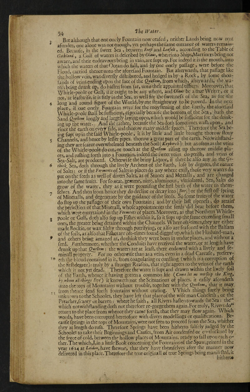 Bat akiiougli that one oncly Fountain now ccafcd , neither Lands being now rent afiindcr) one alone was not enough, yet perhaps the lame entrance of waters remain¬ ed. Becaufe, in the fweet Sea , between Rocjt 3,nd Loefe/t, according to the Table of Gothland, a Gulf of'waters is dclcribed byOUnsy whereinto Ships,Marriners being not aware, and their endeavours being in vain,are fupt up. For indeed it is the mouth, into which the waters of that Ocean do fall, and by one onely paflage, were before the Floud, carried thence unto the aforefaid Fountain. But afterwards, that pallage like the hollow vein, was diverfly diftributed, and hedged in by a Rock, by fome thoii- lands of veins ending upon the face of the QacHemy from which, afterwards, the wa¬ ters being drunk up, do haften from far, unto thdr appointed offices. Moreover, that ■\yhirlc-poole or Gulf, if it ought to be any where, and Giant be a true Writer, or if not, at Icaftwife, it is fitly in the Sea, as well for the fweecnefs of the Sea, as for the long and round figure of the World,bymc firaightway to be proved. In the next place, if one onely Fountain were for the nioyftening of the Earth, the aforefaid Whirlc-poole ftiall befufficient, efpecially becaufe the bottom of the Sea, hath the Sand ^(llew longly and largely laying open, which would be fufficient for the drink¬ ing up the water. And the rather, becaufe the Seadoth fometimes waffi upon, and rince the earth on every fide, .and thorow many middle fpaccs.; Therefore the Sea be¬ ing fupt up in thefaid Whirle-poole, it is by little and little brought thorow ftony Channels, and hence by lefTcr pipes, thorow a great part of the earth. Notwithftand- ing they arefcarce overwhelmed beneath the Soil IKejrl^erch']: but as often as the veins of the Whirlc-poole do cut, or touch at the Qnellem rifmg up thorow middle .pla¬ ces, and riifiiing forth into a Fountain, indeed the Iweet veins doperifh, and veins of Sea-Salt, arc produced. Otherwife the briny Liquor, if there be alfo any in the thici Sea, do:b through the lively Archeiis of the Earth, lofc by degrees, the nature of Salts: or if the Ferments of Saltsin places do any where exifi, thofe very waters do put on the feeds as well of divers Saks, as of Stones and Mettalls, and are changed into the fame fruits. For fo jaeat, gemme, nitre, aluminous, vitriolated, Sea, Salts do grow of the water, they as it were promifing the firlf birth of the water to them- felves. And then from hence they do decline or decay into [Far,'] or the firft off-fpring of Mineralls, and degenerate by the guidance of the feeds. So fome fruits of the water do rtop up the paflages of their own Fountain; and by their laft’ ripenefs, do attiirf the perfcTion of that Minerallj whofe appointments the feeds Mid bear before them, which were entertained in the Ferments of places.Moreover, as that Northern Whirlc- poole or Gulf, doth alfo fup up Fiflics within if, fo it fups up the fame exceeding fmall ones, the greater being detained within the Channels. Where oft-times,they are cither made Rockie, or wax filthy through putrifying, or alfo are fcafoned with the Balfam of the foils, as alfo that Fillies are oft-times found digged up,which the Flusband-man, and others being amazed at, do think they were born in undue places, and wkhout a feed, furthermore, whether the Conduits have received the water, or at length h^c drunk up that Q^Hem: the waters arc at Icaft, there endowed with a lively and fc- minall property, for no otherwife than as a vein, even in a dead Carcafe, preferv- ethihe blond contained in it, from coagulating or curdling (which isa corrnpion pi the firft-degree): truly by a fironger Reafon, that right agrees to the veins of the earth which is notyetdcaa. Therefore the water is fupt and drawn within the lively foil of the Han h, whence it Raving gotten a common life (Ceme let ^ worfhip the hy -(vhom all things live') itknowcthnot theScituations of places, it eafily afeendeth unto the tops of Mountains without trouble, together with the Quellemy that it may from thence fend forth fountains without ceafing. VVhich things fiirely being unknown to the Schooles, they have left that place of the wife man Cohelcth, or the Preacher,fcanty or barren: where he faith, all Rivers hafien towards rhe Sea: the“ which notwithfiandingdoth not therefore re-gorge them again.For truly, Riversdol^ return to the place from whence they came forth, that they may flow again. Which wolds, have been corrupted heretofore with divers modellings or qualifications. ^ Be¬ caufe fprings in the tops of Mountains, were not feen to proceed from the Sea, whither they at length do rufh. Therefore Springs have been hitherto falfcly judged by the Schooles to take their Beginnings and Caufes, from Air condenfed or co-thickned by the force of cold, between the hollow places of Mountains, ready to fall upon each o- ther.Thc which,I,in a little Book concerning the Fountains of the Spaw,printed in the year have (hewnc, that they have themfelves after the manner now delivered in tliisplace.Thccefore the true orjginall of true Springs being manikfted, It hitherto