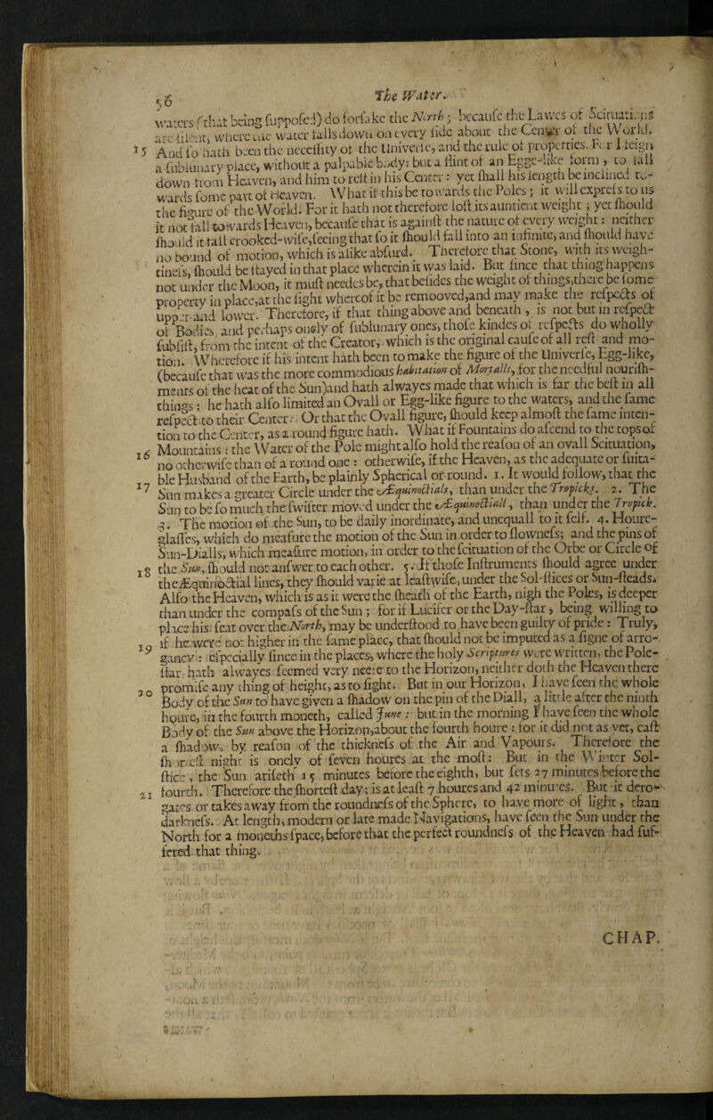 M'H jy'' % vr ■ Th V/dt^r. 15 16 iS M'aLCirs rtint bang (lippofcd) do foriakc the N.rth^ kcaiifc th^^awes of Sdmati.ni3 arcliknr, where tne water tails down on every tide about the Cen^L ot tlic V\ oi kl. And to hath been the occciiity oi the Uiiivetle, and the rule oi properties. Fm I tcigii a tublunary place, without a palpable body: but a Hint ot an Egge-ake toini, to iali down troiii Heaven, and him to reltin his Center: yet tball nis length k inclined to¬ wards Come part of Heaven. What it this be to wards the Poles; it vvili exprcls to us the figure of the World. For it hath not therctorc loH its aunticnt weight; yet Ihould it notlall to wards Heaven, bccatifc that is againlf the nature of every weight: ncithci- Ifiouid it tail crookcd-wife,feeing that fo it (hould fall into an infinite, and mould have no bound of motion, which is alike abfurd.^ Thcrelorc that Stone, with its weigh- tinel's, fhould be Itayed in that place wherein it vyas laid. But lince that thing happens not under the Moon, it muff needcs be, that belides the weight ot things.thcre be fame property in place,at the light whereof it be rcmooved,and may make the rekpeds of upp^r-alid lower. Therctorc, if that thing above and beneath,, is not but m refpea: ot Bodies and perhaps ondy of fublunary ones, thole kindes o. refpeas do wholly fubfilf, from rhe intent of the Creator, which is the original caufeof all reft and mo¬ tion. \vhcrcfore if his intent hath been to make the figure of the Univcrtc, Egg-like, (becaufe that was the more commodious of Aforul/s for die needful nourilh- ments of the heat of the Sun)and hath alwayes made that which is tar the beft m all things: he hath alfo limited an Ovall or Egg-like figure to the waters, and the fame refpea to their Center; Or that the Ovall figure, ftiould keep almoft the fame inten¬ tion to the Center, as around figure hath. What if Fountains doafeend to thetopsof Mountains: the Water of the Pole might alfo hold the reafon of an ovall Scituatipn, iiQ orherwife than of a round one : otherwife, if the Heaven, as the adequate or tuita- ble Husband of the Earth, be plainly Spherical or round, i. It would follow, tha^hc ^ Sun makes a greater Circle under the than under the 2. The Sun to be fo much the fwifter moved under the , than under the Jyck, 5. The motion of the Sun, to be daily inordinate, and uncquall to it left, a- Hourc- '^lafies, which do meafure the motion of the Sun in order to flownefs; and the pins of Sun-Dialls, which meafure motion, in order to thefeituation of the Orbe or Circle of the 5/«.,fh’ould not anfwer to each other. 5. If thofe Inftruments ftould agree under theiEquinoaial lines, they ftiould varie at Icaftwife, under the SoMtices or Sun-fteads* Alfo the Heaven, which is as it were the (heath of the Earth, nigh the Poles, is deeper than under the compafs of the Sun ; for if Lucifer or the Day-ftar, bang willing to place hisJ feat over the TVe^rrA, may be underftood to have been guilty of pride: Truly, if he wa’c no: higher in the fame place, that ftiould not be imputed as a figne of arro-. ganev : crpecially finccin the places, where the holy Scrt-ftnres were written, the Pole- ftar hath alwayes feemed very neetc to the Horizon, neither doth the Heaven there promife any thing of height, as to fight. But in our Horizon, I have feai the whole Body of the to have given a ftiadow on the pin of the Diall, a lit^'le alter the ninth hQLUC, in the fourth moneth, called Jme: but in the morning T have feen the whole Body of the Sun above the Horizon,about the fourth houre : for it did not as yet, caft a ftiadow, by reafon of the thicknefs of the Air and Vapours. Therefore the ftioDcft night is onclv of feven hotirCs at the moft: But in the Winter Sol- ftic-y the Sun arileth' 15 minutes before the eighth, but fets 27 minutes before the fourth. Therefore the fhorteft day; is at leaft 7 hourcs and 42 minutes. But it dero^ gai'^s or takes away from the roLindnefs of the Sphere, to have more of light, chan darknefs. At length, modern or late made I^avigations, have feen the Sun under rhe North for a hionethsfpace, before that the perfearoundnefs of the Heaven hadfiiE fered that things 39 5 0 SI CHAR