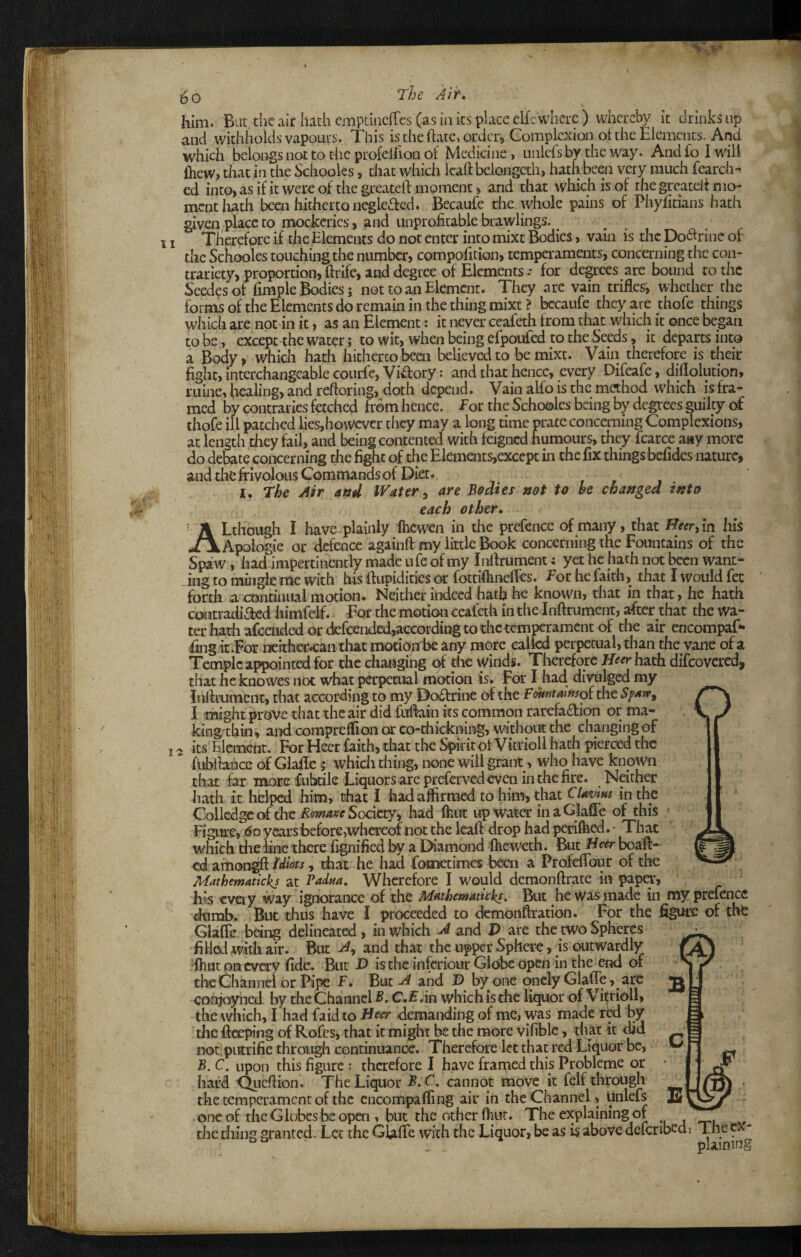 < 5o him. Bat tiic air hath emptiiieiTcs (as in its place elfr where ) vvhcrebv it drinks up and withholds vapours. This is the hare, order. Complexion ot the Elements. And which belongs not to the profellion of Medicine, nnlersby the way. And fo I will {hew, that in the Schooks, chat which Icaft beiongeth, hath been very much fearch- ed into, as if it were of the greateft moment , and that which is of the greatdf mo¬ ment liath been hitherto negkaed. Becaufe the whole pains of Phyfitians hath given place to mockeries, and unprofitable brawlings., . . 11 Therefore if the Elements do not enter into mixt Bodies, vain is the Dodrine of the Schooles touching the number, compofition, temperaments, concerning the con¬ trariety, proportion, ftrife, and degree of Elements •• for degrees are bound to the Seedesot fimple Bodies; not to an Element. They are vain trifles, whether the forms of the Elements do remain in the thing mixt? bccaufe they are thofe things which are not in it, as an Element: it never ceafeth from that which it once began to be, excepc^he water; to wit, when being efpoufed to the Seeds, it departs into a Body, which hath hitherto been believed to be mixt. Vain therefore is their fight, interchangeable courfe, Vidory: and that hence, every Difeafe, diflolution, mine, liealing, and reftoring, doth depend. Vain alfo is the method which is fra¬ med by contraries fetched from hence, for the Schooles being by degrees guilty df thofe ill patched lies,however they may a long time prate concerning Complexions, at length they fail, and being contented with feigned humours, they fcarce aay more do debate concerning the fight of the Elements,except in the fix things befides nature, and the frivolous Commands of Diet. I. The Air 4ztd IVdter ^ are Bodies not to be changed into each other. o I'i ALthough I have plainly fheweii in the prefence of many, that H«r,in his Apologie or defence againft my little Book concerning the Fountains of the Spaw, hadampertincncly made ufe of my Inflrument; yet he hath not been want¬ ing to mingle me with his flupidities or fottiflineflcs. Eor he faith, that I would fee forth a continual in ocioii. Neither indeed hath he known, that in that, he hath contradiacd liimfeif. For the motion ceafeth in the Inflrument, after that the wa¬ ter hath afeended or defcended,according to the temperament of the air encompaf- fing itvFor nerthec-caiitliat mocion1)e any more ealkd perpetual, than the vane of a Temple appoint^ for the chaiigihg of die winds. Tlierefore J/-?^hath difeovered, that heknowes not what perpetual motion is. For I had divulged my Inflrument, that according to my Do6trine of the FwtJtaiftso^ the I might prove that the air did fuflain its common rarefadion or ma- king'thiii, and compreflioii or co-diickning, without the changing of its Element. For Hecr faith, that tlie Spiritot Vitrioll hath pierced the fiibihince of Glafle $ whicli thing, none will grant, who have known that far morcfnbdle Liquors are prefervcdeveii in the fire. Neither hath it lielped him, that I had affirmed to him, that CUmus in the Colledgc of the Society, had flint up water inaGlafle of this Figure, 6o years before whereof not the lead: drop had periflied. • That which the line there fignified by a Diamond ftieweth. But Heer boaft- ed attiongfl Idiots, that he had fometimes been a Profeflbur of the Mathematickj at Padm, Wherefore I would demonftrate in paper, his cveiy way ignorance of the Mathematicki, But he was made in my prefenCe dumb. But thus have I proceeded to demonftration. For the figure of tlifc Glafle being delineated, in which A and J> are the two Spheres fiHod with air. But A^ and that the upper Sphere, is outwardly •ftiHt oa every fide. But V is the inferiour Globe open in the end of theOiannel or Pipe f. But A and T> by one qncly Glafle, are conjoyned by the Channel B, C.f .in which is the liquor of Vi^rioll, the which, I had faid to Beer demanding of me, was made red by the fteseping of Rofes, that it might be the more vifiblc, tliat it did not piitrifie througli continuance. Therefore let that red Liquor be, B. C. upon this figure : therefore I have framed this Probleme or hard 'Qiieflion. The Liquor B,C. cannot move it felf through the temperament of the encompaffiiig air in the Channel, unlefs one of the Globes be open , but the other fliur. The explaining or the thing granted. Lee the GlafTe with the Liquor, be as is above defenbed; The cx- ^ . plaining