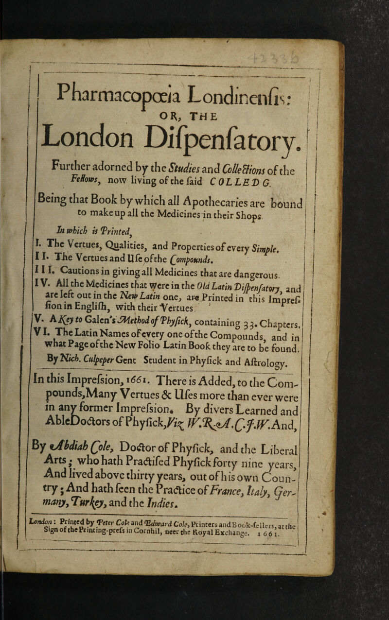 4 . I © Pharmacopoeia Londinenfis: OR, THE London Difpenfatory Further adorned by the Studies and Co He Worn of the FeSows, now living of the laid COLLED G. Being that Book by which all Apothecaries are bound to make up all the Medicines in their Shops In which is Trinted' . I. The V ertues, Qualities, and Properties of every Simple. 11* The V ertues and life of the Compounds. III. Cautions in giving all Medicines that are dangerous. IV. All the Medicines that were in the Old Latin Dilbenfatory and are Icfc out in the New Latin one, aw Printed in this Imprefi lion in Englilh, with their Vertues. ’ r V. hjfeyto Galea’s JHelfboJ of Thyfick, containing 33. Chapters, VI. The Latin Names ofevery one of the Compounds, and in what Pageofthe New Folio Latin Book they are to be found. By Kicb. Culpeper Gent Student in Phylick and Aftrology. In this Imprefsion, 1661. There is Added, to the Com- pounds,Many Vertues & Uies more than ever were in any former Imprefsion. By divers Learned and AbleDodtors of Phyfick/^ And, By tAbdiah Qolet Doctor of Phyfick, and the Liberal Arts; who hath Pratfifed Phyfick forty nine years, And lived above thirty years, out of h is own Cou n - try. And hath feen the Practice of France, Italy, Ger¬ many, Turkey, and the Indies. _ __ t London: Panted by Teter Cole and Hdtvard Coley Printers and B ook-fellers, at the Sign of thePrincing-prefs in Cornhil, neerrfie Royal Exchange. 1661.