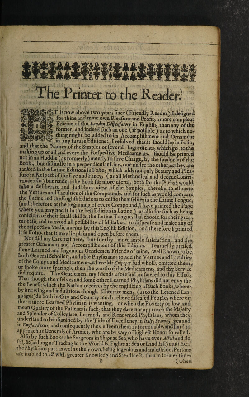 Wit f ? T .4 • T # I-  ? . « > » •*«. ir^T is now above two years fince ( Friendly Reader) I defigned ipA for thine and mine own Pleafure andProfit, a more compleat )>£■ Edition of the London Difyenfatory in Englifh, than any of the ^ former? ana indeed fuch an one (if podible ) as to which no* ping might be added to its Accomplifhment and Ornament ** m any future EditionsI refolved that it fhouldbeinFolio, and that the Names of the Simples or feveral Ingredients, which go to the making up of all and every the Refpeftive Medicaments, flaould be prints not in an Huddle (as formerly) meerly to fave Charge, by the fmalnefs of the Book 5 but diftin&ly in a perpendicular Line, one tutder the other$as they are ranked in the Latine Editions in F0J10, which adds not only Beauty <and Pleat lure in Refjpeft of the Eye and Fancy, ( as all Methodical and decent Contfi- Vances do ) but renders the Book far more ufeful, both for thofe that would take a deliberate and Judicious view of the Simples, thereby to eftimate the Vertues and Faculties of the Compounds, and for fuch as would compare the ^Latine and the Englifh Editions to edifie themfel ves in the LatineTongue, (and therefore at the beginning of every Compound,! have printed the Page where you may find it in the beft Edition in Latine) as alfb for fuch as being confcious of their final! Skill in the Latine Tongue, fhal choofe for their greav ter cafe, and to avoid all poflibility of Miftakes, to difpenfe and make any of the refpe&ive Medicaments by this Englifh Edition, and therefore I printed it in Folio, that it may lie plain and open before them. Nor did my Care reft here, but for thy more simple fatisfa&ion, and the. greater Ornament and Accomplifhment of this Edition. I earneflly preffed fome Learned and Ingenious Gentlemen Friends of mine, well known to be both General Schollers, and able Phyfitians 5 to add the Vertues and Faculties of the Compound Medicaments,where Mr Culpeper had wholly omitted them , or fpoke more fparingly then the worth of the Medicament, and thy Service didrequire. TheGentlemen my friends aforefaid anfweredtothis Effect, That though themfelves and fome other Learned Phyfitians did not envy the the Benefit which the Nation receives by the englifhing of fuch Books,where- by knowing and indufhious though Illiterate men, (as to the Learned Lan- guages)do both in City and Country much relieve difeafed People, where ei¬ ther a more Learned Phyfitian is wanting, or when the Poverty or low and mean Quality of the Patients is fuch, that they dire not approach the Ma)efiy and Splendor of Collegiate, Learned, and Renowned Phyfitians, whom they, underftand to be dignified by the Title of Excellency iq ItalyFrance, yea and m England too, and confequently they effeem them as formidable,and hard to approach as Generals of Armies, who are by vyay of higheft Honor fo called. Alfo by fuch Books the Surgeons in Ships at Sea,who have ever Aided and do jd, 8c(as long as Trading in the World & Fights at Sea or Land laft) mult Acf thePhyfitians part as wel as their own,being ingenious and induftriousPerfons inabied to aU with greater Rnowledg and Steadinefs, than in former times B /(when