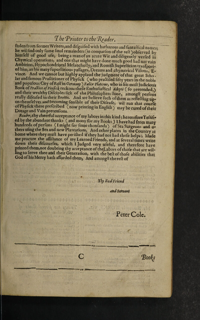 ftolen from former Writers,and difguifed with barbarous and fantaftical names he wil find only fome fmal remainders (in comparfon of the reft ) obferved bv’’ himfelf of good ufe, beinga manofan acute Wit and diligently verfed in Chymical operations, and one that might have done much good had not vain Ambition, Hypochondriacal Melancholly, and Romifh Superftition tranfport- ed him, as his many fuperftitious paffages, Dreams and chymerical Vifions, E- vince. And we cannot but highly applaud the judgment of that great Scho« Jar and famous Practitioner of Phyfick (who praCtifed fifty years in the noble and populous City ofBaJilin Germany ) F&lix Tlaterus, who in his moft judicious Book of Brattice of Phypc^ reckons thefe Cnthufiaftical Adepfi ( fo pretended,*) and their wealthy Difciples fick of the Philofophers ftone, amongft perfons really difeafed in their Brains. And we believe fuch of them as reflettiue up¬ on themfelves and becoming fenfible of their Difeafe, wil run that courfe of Phyfick there preferred ( now printing in Englifh ) may be cured of their Dotage and Vam pretenftons. Reader, thy cheerful acceptance of my labors in this kind * heretoforeTeftifi- ed by the abundant thanks ( and mony for my Books) I have had from manv hundreds of perfons (I might fay fome thonfands ) of Sea Surgeons and ci¬ thers ufing the Sea and new Plantations, And other places in the Country at home where they muft have perifhed if they had not had thefe helps * Made me procure the afliftance of my Learned Friends, and at feveral times write down their difeourfes, which I Judged very ufeful, and therefore have printed them,not doubting thy acceptance of theJ.abors of thofe that are wil- hngto lerve thee and their Generation, with the beft of thofe abilities that God of his Mercy hath afforded them, And amongft thereft of Thy Real Friend and Servant ‘ Peter Cole. C Boo\s £* 325 /