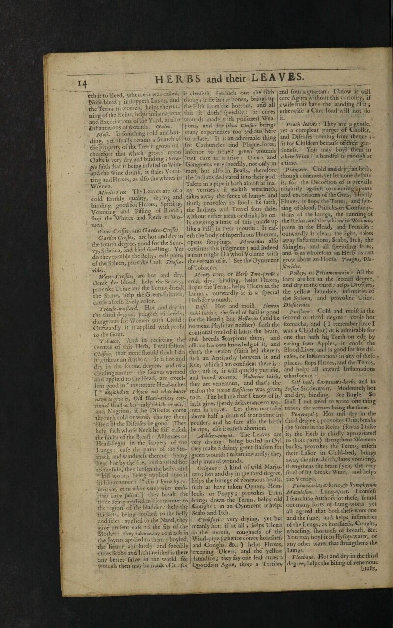 eth it to bleed, whence it Was called, Nofe-bleed j k.ftoppethLasks, and the Terms in women, helps the run¬ ning of the Reins, helps incarnations and Excoriations of the Yard, as alio Incarnations of wounds. Galen. Mofs. Is fomthing cold and bin¬ ding, yet ufually retains a fmatch oi the property of the Tree it grows on: therefore that which grows upon Oaks is very dry and binding ; Sera- po faith that it being infufed in Wine and the Wine drunk, it ftaies Vomi¬ ting and Fluxes, as alfo the whites in Women. Mirtle-Tree The Leaves are of a cold Earthly quality, drying and binding, good tor Fluxes, Spitting, Vomiting and Pilling of Blood; Bop the Whites and Reds in Wo¬ men. n'ater-Crcffes, and Gardtn-Creffes. Garden Crefes, are hot and dry in the fourth degree, good for the Scur¬ ry, Sciatica, and hard fwellings. Yet do they trouble the Belly, eafe pains of the Spleen, provoke Luft. Diofio- rides. '> Water-.Crcffes, are hot and dry. clenfe the blood, help the Scurvy, provoke Urine and the Terms,-break the Stone, help the Green-ficknefs, caufe a frefh lively color. Trea.cle-muftard. Hot and dry in the third degree, purgeth violently, dangerous for Women with Child : Outwardly it is applied with profit to the Gout. Tobacco. And in reciteing the vertues of this Herb, I will follow Chifuis, that none fhould think I do it without an Author, It is hot and dry in the fecond degree, and of a clenfmg nature : the Leaves warmed and applied to the Head, are excel¬ lent good in * inveterate Head-aches [ * K£cpctKaea I kyiow not rvhat better' name to give it. Old. Bead-aches, con¬ tinual Head-aches : takje'which we wild] and Megrims, if the Difeafes come through cold or wind, change them often til the Difeafes be gone. They help fuch whofe Neck be ftiff eafeth the faults of the Bread : Afthmaes or Head-flegm in the lappets of the Lungs : eafe the pains of the Sto¬ mach andwindineis thereof: being heat hot by the fire, and applied hot to the fide, they loofen the belly, and * kill worms being applied uqto it in like manner : this I finow by ex¬ perience, even where many other medi- dir.es have failed. ] they break the •Rone being applied in like manner to the region of the bladder: help the 'Rickets, being applied to the belly and Tides : applied to the Navel,they give prefent eafe to the fits of the Mother : they take away cold ach in the Joynts applied to them : boyled, the liquor abfolutely and fpeedily cutes Scabs and Itch: neither is there any better falve in the world for wounds then maybe made of it; for it cleiifeth, fetcheth out the filth though it lie in the bones, brings up the Filth from the bottom, and all this it. doth fpeedily : it cures j wounds made with poifoned Wea- I pbnsy- and for (this Clufius brings J many experiences too tedious here to relate. It is an admirable thing for Carbuncles and Plague-fores, inferior to none: green wounds 'twil cure in a trice : Ulcers and Gangreens very fpeedily, not only in men, but alfo in Beafts, therefore the Indians dedicated it to their god. Taken in a pipe it hath almoft as ma¬ ny vertues ; it eafeth wearinefs, takes away the fence of hunger and thirft, provokes to ftool: he laith, the Indians will Travel four daies without either meat or drink, by on¬ ly chewing a little of this [made up like a Pill] in their mouths : It eaf¬ eth the body of fuperfluous Humors, opens hoppings. Monardus alfo confirms this judgment j and indeed a man might HI a whol Volume with the vertues of it. See the Oyntment of Tobacco. Money-wort, or Herb Two-ptnCe; cold, dry, binding,' helps Fluxes, Ropes the Terms, helps Ulcers in the Lungs 5 outwardly it is a fpecial Herb for wounds. Bafil. Hot and moift. Simeon Sethi faith 3 the fmel of Bafil is good for the Head ; but Hollerius (and he Ro mean Phyfitian neither) faith the continual fmel of it hurts the brain, and breeds Scorpions there, and affirms his own knowledg of it, and that’s the reafon (faith he) there is fuch an Antipathy between it and Rue, which I am confident there is : the truth is, it will quickly putrifie, and breed worms. Hollerius faith, they are venemous, and that’s the reafon the name Bafilicon was given to it. The beft ufe that I know of it, is, it gives fpeedy deliverance to wo¬ men in Travel. Let them not take above half a dram of it at a time in pouder, and be fine alfo the birth be ripe, elfe it eafeth abortion. bidders-tongne. The Leaves are very drying : being boyled in Oyl they make a dainty green Balfom for green wounds : taken inwardly, they help inward wounds. Origany : A kind of wild Marjo¬ ram; hot and dry in the third degree, helps the bitings of venemous beafts, fuch as have taken Opium, Hem¬ lock, or Poppy,- provokes Urin, brings down the Terms, helps old Coughs ; in an Oyntment it helps Scabs and Itch. Cynkfoyl: very drying, yet but meanly hot, if at all; helps Ulcers in the mouth, roughnefs of the Wind-pipe (whence conies hoaifnefs and Coughs, &c. ) helps _ Fluxes, creeping Ulcers, and the yellow Jaundice,- they fay one leaf cures a Quotidian Ague, thr^e a Tertian, and four a quartan : I know it will cure Agues without this cutiofity, if a wife man have the handing bf it> otherwife a Cart load will not do it. - Peach leaves : They are a gentle, yet a compleat purger of Choller, and Difeafes coming from thence ; - fit for Children becaufe of their gen- tlenefs. You may boyl them in white Wine : a handful is enough at a time. Plantam. Cold and dry j an herb, though common,yet let none defpife it, for the Decoftion of it prevails mightily againft tormenting . pains and excoriaons of the Guts, bloody Fluxes, it fiops' the Terms, and fpit- ting of blood, Ptiiicks,or Confump- I tions cf the Lungs, the running of the Reins,and the whites in Women, pains in the Head, and Frenzies : outwardly it clears the fight, takes away Inflamations. Scabs, Itch, the Shingles, and all fpreading fores, and is, as wholefom an Herb as can grow about an Houfe. Tragus,' Dio- fcorides. Policy, or Pellamountain : All the forts are hot in the fecond degree, and dry in the thirdhelps Drophes, the yellow Jaundice, infirmities of the Spleen, and provokes Urine. Diofcoridei. Pnrflane : Cold and moifi in the fecond or third degree.- cools hot fiomachs, and (I remember fince I was a Child that) *it is admirable for one that hath hi§ Teeth on edg by eating fowr Apples, it cools the BloodjLiver, and is good for hot dif¬ eafes, or Incarnations in any of thefe . places, flops Fluxes, and the Terms, and helps all inward Inflamations whatfoever. , Self-heal, CarpenttTs-herb, and in Suffex Sickle-wort. Moderately hot and dry, binding. See Bugle. So fliall I not need to write one thing twice, the vertues being the fame. Venyroyal j Hot and dry in the third degree ; provokes Urin,breaks the Stone in the Reins (for as I take it, the Herb is chiefly apropriated to thofe parts) (Lengthens Womens backs, 'provokes the Terms, eafeth their Labor in Child-bed, brings away the after-birth, ftaies vomiting, (Lengthens the brain (yea, the very fmel of it) breaks Wind, and helps the Vertipo. pulmonaria, arborca,& Symphytum Mamlofiim. Lung-wort. I confefs I fearching Authors for thefe, found out many forts of-Lung-worts, yet all agreed that both thefe were one and the fame, and helps infirmities of the Lungs, as hoaifnefs, Coughs, wheeling, fhortnefs of breath, &c. You may boyl it in Hyfop-water, or any other water that {Lengthens the Lungs. Fleabane. Hot and dry in the third degree, helps the biting of venemous beafts.